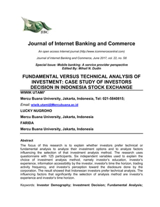 Journal of Internet Banking and Commerce
An open access Internet journal (http://www.icommercecentral.com)
Journal of Internet Banking and Commerce, June 2017, vol. 22, no. S8
Special Issue: Mobile banking: A service provider perspective
Edited By: Mihail N. Dudin
FUNDAMENTAL VERSUS TECHNICAL ANALYSIS OF
INVESTMENT: CASE STUDY OF INVESTORS
DECISION IN INDONESIA STOCK EXCHANGE
WIWIK UTAMI*
Mercu Buana University, Jakarta, Indonesia, Tel: 021-5840815;
Email: wiwik.utami@Mercubuana.ac.id
LUCKY NUGROHO
Mercu Buana University, Jakarta, Indonesia
FARIDA
Mercu Buana University, Jakarta, Indonesia
Abstract
The focus of this research is to explain whether investors prefer technical or
fundamental analysis to analyze their investment options and to analyze factors
influencing the selection of that investment analysis method. The research uses
questionnaire with 125 participants. Six independent variables used to explain the
choice of investment analysis method, namely investor’s education, investor’s
experience, information accessibility by the investor, investor's time the horizon, trading
activity frequency, and investor’s perception toward the disclosure done by the
corporation. The result showed that Indonesian investors prefer technical analysis. The
influencing factors that significantly the selection of analysis method are investor’s
experience and investor’s time horizon.
Keywords: Investor Demography; Investment Decision; Fundamental Analysis;
 