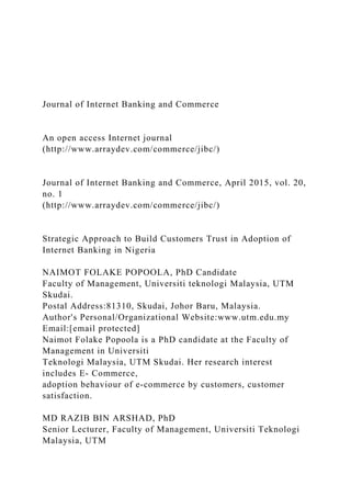 Journal of Internet Banking and Commerce
An open access Internet journal
(http://www.arraydev.com/commerce/jibc/)
Journal of Internet Banking and Commerce, April 2015, vol. 20,
no. 1
(http://www.arraydev.com/commerce/jibc/)
Strategic Approach to Build Customers Trust in Adoption of
Internet Banking in Nigeria
NAIMOT FOLAKE POPOOLA, PhD Candidate
Faculty of Management, Universiti teknologi Malaysia, UTM
Skudai.
Postal Address:81310, Skudai, Johor Baru, Malaysia.
Author's Personal/Organizational Website:www.utm.edu.my
Email:[email protected]
Naimot Folake Popoola is a PhD candidate at the Faculty of
Management in Universiti
Teknologi Malaysia, UTM Skudai. Her research interest
includes E- Commerce,
adoption behaviour of e-commerce by customers, customer
satisfaction.
MD RAZIB BIN ARSHAD, PhD
Senior Lecturer, Faculty of Management, Universiti Teknologi
Malaysia, UTM
 