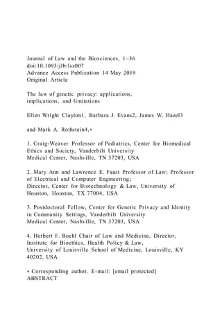 Journal of Law and the Biosciences, 1–36
doi:10.1093/jlb/lsz007
Advance Access Publication 14 May 2019
Original Article
The law of genetic privacy: applications,
implications, and limitations
Ellen Wright Clayton1, Barbara J. Evans2, James W. Hazel3
and Mark A. Rothstein4,∗
1. Craig-Weaver Professor of Pediatrics, Center for Biomedical
Ethics and Society, Vanderbilt University
Medical Center, Nashville, TN 37203, USA
2. Mary Ann and Lawrence E. Faust Professor of Law; Professor
of Electrical and Computer Engineering;
Director, Center for Biotechnology & Law, University of
Houston, Houston, TX 77004, USA
3. Postdoctoral Fellow, Center for Genetic Privacy and Identity
in Community Settings, Vanderbilt University
Medical Center, Nashville, TN 37203, USA
4. Herbert F. Boehl Chair of Law and Medicine, Director,
Institute for Bioethics, Health Policy & Law,
University of Louisville School of Medicine, Louisville, KY
40202, USA
∗ Corresponding author. E-mail: [email protected]
ABSTRACT
 