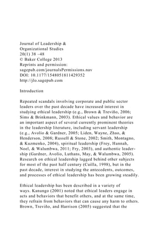 Journal of Leadership &
Organizational Studies
20(1) 38 –48
© Baker College 2013
Reprints and permission:
sagepub.com/journalsPermissions.nav
DOI: 10.1177/1548051811429352
http://jlo.sagepub.com
Introduction
Repeated scandals involving corporate and public sector
leaders over the past decade have increased interest in
studying ethical leadership (e.g., Brown & Treviño, 2006;
Sims & Brinkmann, 2003). Ethical values and behavior are
an important aspect of several currently prominent theories
in the leadership literature, including servant leadership
(e.g., Avolio & Gardner, 2005; Liden, Wayne, Zhao, &
Henderson, 2008; Russell & Stone, 2002; Smith, Montagno,
& Kuzmenko, 2004), spiritual leadership (Frey, Hannah,
Noel, & Walumbwa, 2011; Fry, 2003), and authentic leader-
ship (Gardner, Avolio, Luthans, May, & Walumbwa, 2005).
Research on ethical leadership lagged behind other subjects
for most of the past half century (Cuilla, 1998), but in the
past decade, interest in studying the antecedents, outcomes,
and processes of ethical leadership has been growing steadily.
Ethical leadership has been described in a variety of
ways. Kanungo (2001) noted that ethical leaders engage in
acts and behaviors that benefit others, and at the same time,
they refrain from behaviors that can cause any harm to others.
Brown, Treviño, and Harrison (2005) suggested that the
 