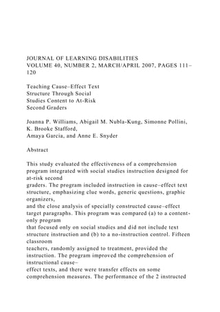 JOURNAL OF LEARNING DISABILITIES
VOLUME 40, NUMBER 2, MARCH/APRIL 2007, PAGES 111–
120
Teaching Cause–Effect Text
Structure Through Social
Studies Content to At-Risk
Second Graders
Joanna P. Williams, Abigail M. Nubla-Kung, Simonne Pollini,
K. Brooke Stafford,
Amaya Garcia, and Anne E. Snyder
Abstract
This study evaluated the effectiveness of a comprehension
program integrated with social studies instruction designed for
at-risk second
graders. The program included instruction in cause–effect text
structure, emphasizing clue words, generic questions, graphic
organizers,
and the close analysis of specially constructed cause–effect
target paragraphs. This program was compared (a) to a content-
only program
that focused only on social studies and did not include text
structure instruction and (b) to a no-instruction control. Fifteen
classroom
teachers, randomly assigned to treatment, provided the
instruction. The program improved the comprehension of
instructional cause–
effect texts, and there were transfer effects on some
comprehension measures. The performance of the 2 instructed
 