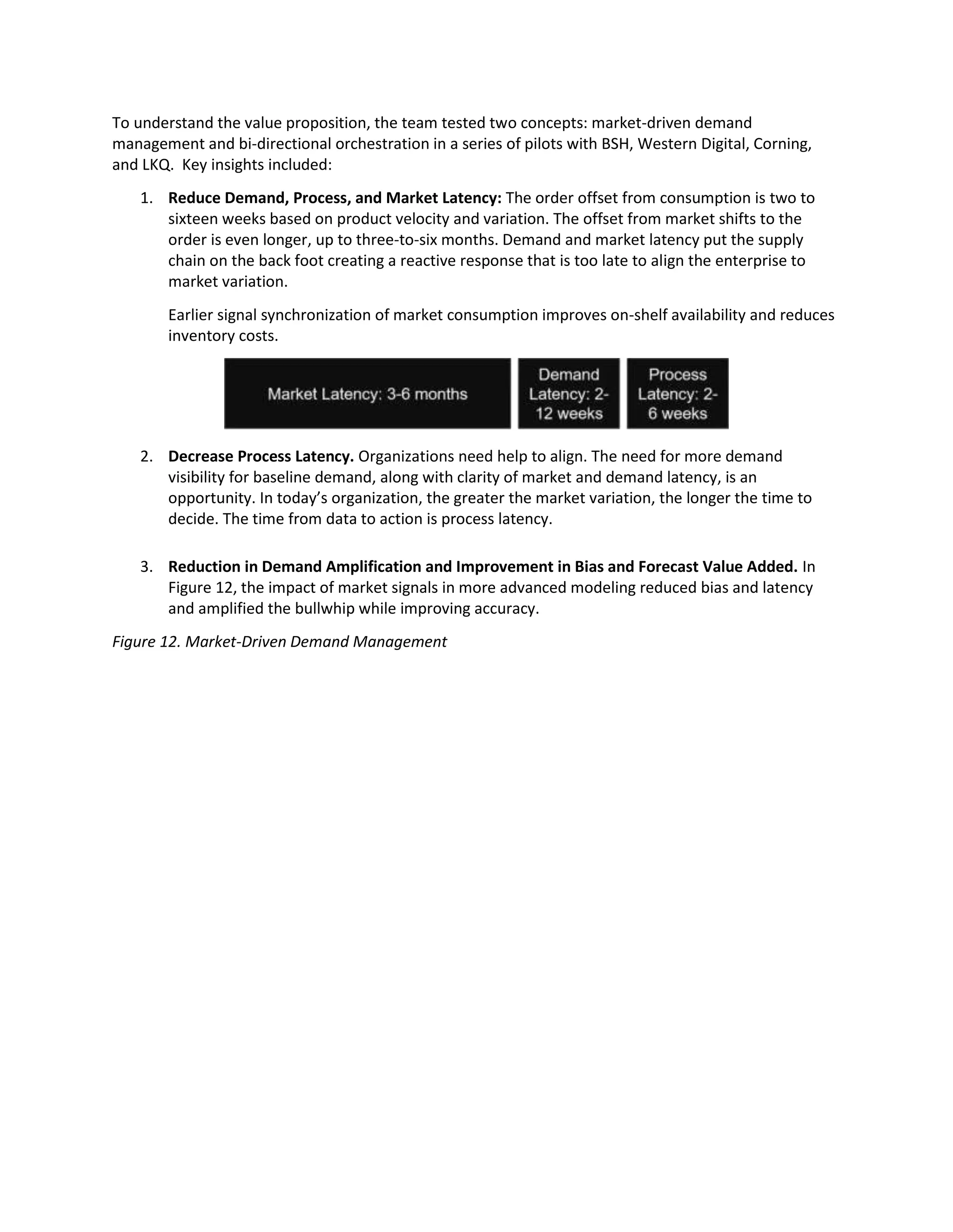 To understand the value proposition, the team tested two concepts: market-driven demand
management and bi-directional orchestration in a series of pilots with BSH, Western Digital, Corning,
and LKQ. Key insights included:
1. Reduce Demand, Process, and Market Latency: The order offset from consumption is two to
sixteen weeks based on product velocity and variation. The offset from market shifts to the
order is even longer, up to three-to-six months. Demand and market latency put the supply
chain on the back foot creating a reactive response that is too late to align the enterprise to
market variation.
Earlier signal synchronization of market consumption improves on-shelf availability and reduces
inventory costs.
2. Decrease Process Latency. Organizations need help to align. The need for more demand
visibility for baseline demand, along with clarity of market and demand latency, is an
opportunity. In today’s organization, the greater the market variation, the longer the time to
decide. The time from data to action is process latency.
3. Reduction in Demand Amplification and Improvement in Bias and Forecast Value Added. In
Figure 12, the impact of market signals in more advanced modeling reduced bias and latency
and amplified the bullwhip while improving accuracy.
Figure 12. Market-Driven Demand Management
 