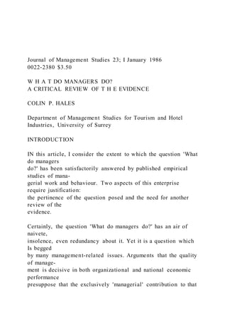 Journal of Management Studies 23; I January 1986
0022-2380 $3.50
W H A T DO MANAGERS DO?
A CRITICAL REVIEW OF T H E EVIDENCE
COLIN P. HALES
Department of Management Studies for Tourism and Hotel
Industries, University of Surrey
INTRODUCTION
IN this article, I consider the extent to which the question 'What
do managers
do?' has been satisfactorily answered by published empirical
studies of mana-
gerial work and behaviour. Two aspects of this enterprise
require justification:
the pertinence of the question posed and the need for another
review of the
evidence.
Certainly, the question 'What do managers do?' has an air of
naivete,
insolence, even redundancy about it. Yet it is a question which
Is begged
by many management-related issues. Arguments that the quality
of manage-
ment is decisive in both organizational and national economic
performance
presuppose that the exclusively 'managerial' contribution to that
 