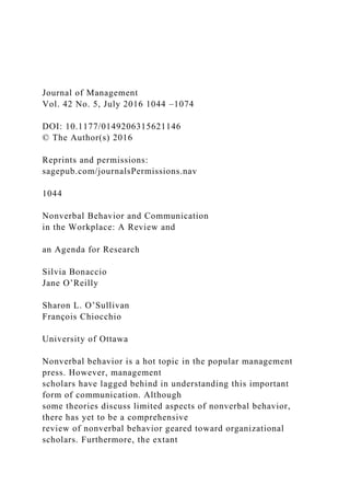 Journal of Management
Vol. 42 No. 5, July 2016 1044 –1074
DOI: 10.1177/0149206315621146
© The Author(s) 2016
Reprints and permissions:
sagepub.com/journalsPermissions.nav
1044
Nonverbal Behavior and Communication
in the Workplace: A Review and
an Agenda for Research
Silvia Bonaccio
Jane O’Reilly
Sharon L. O’Sullivan
François Chiocchio
University of Ottawa
Nonverbal behavior is a hot topic in the popular management
press. However, management
scholars have lagged behind in understanding this important
form of communication. Although
some theories discuss limited aspects of nonverbal behavior,
there has yet to be a comprehensive
review of nonverbal behavior geared toward organizational
scholars. Furthermore, the extant
 
