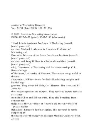Journal of Marketing Research
Vol. XLVI (June 2009), 356–371356
© 2009, American Marketing Association
ISSN: 0022-2437 (print), 1547-7193 (electronic)
*Noah Lim is Assistant Professor of Marketing (e-mail:
[email protected]
uh.edu), Michael J. Ahearne is Associate Professor of
Marketing and
Executive Director of the Sales Excellence Institute (e-mail:
[email protected]
uh.edu), and Sung H. Ham is a doctoral candidate (e-mail:
[email protected]
edu), Department of Marketing and Entrepreneurship, C.T.
Bauer College
of Business, University of Houston. The authors are grateful to
the two
anonymous JMR reviewers for their illuminating insights and
helpful sug-
gestions. They thank Ed Blair, Carl Herman, Jim Hess, and Eli
Jones for
their encouragement and support. They received superb research
assistance
from Hua Chen and Kihoon Park. They also benefited from
seminar par-
ticipants at the University of Houston and the University of
Texas at Dallas
Behavioral Research Seminar Series. This research is partly
supported by
the Institute for the Study of Business Markets Grant No. 0608.
Jeffrey
 