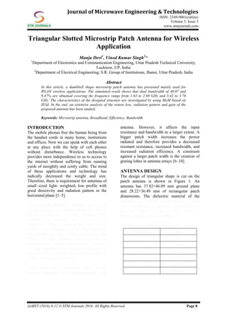 JoMET (2016) 8-12 © STM Journals 2016. All Rights Reserved Page 8
Journal of Microwave Engineering & Technologies
ISSN: 2349-9001(online)
Volume 3, Issue 3
www.stmjournals.com
Triangular Slotted Microstrip Patch Antenna for Wireless
Application
Manju Devi1
, Vinod Kumar Singh2,
*
1
Department of Electronics and Communication Engineering, Uttar Pradesh Technical University,
Lucknow, UP, India
2
Department of Electrical Engineering, S.R. Group of Institutions, Jhansi, Uttar Pradesh, India
Abstract
In this article, a dumbbell shape microstrip patch antenna has presented mainly used for
WLAN wireless applications. The simulated result shows that dual bandwidth of 49.07 and
9.47% are obtained covering the frequency range from 1.63 to 2.69 GHz and 3.42 to 3.76
GHz. The characteristics of the designed structure are investigated by using MoM based on
IE3d. In the end, an extensive analysis of the return loss, radiation pattern and gain of the
proposed antenna has been studied.
Keywords: Microstrip antenna, Broadband, Efficiency, Bandwidth
INTRODUCTION
The mobile phones free the human being from
the handset cords in many home, institutions
and offices. Now we can speak with each other
at any place with the help of cell phones
without disturbance. Wireless technology
provides more independence to us to access to
the internet without suffering from running
yards of unsightly and costly cable. The trend
of these applications and technology has
radically decreased the weight and size.
Therefore, there is requirement for antennas of
small sized light- weighted, low profile with
good directivity and radiation pattern in the
horizontal plane [1–5].
The substrate dielectric constant acts a role
similar to that of substrate thickness. A low
dielectric constant for the substrate will
increase the fringing field at the patch
periphery. This is resulted that the radiated
power of the antenna will be also increased.
An increase in the substrate thickness has
effects on the antenna characteristics as
decreasing the value of the dielectric constant.
A high substrate loss tangent increases the
dielectric loss of the antenna which results to
reduce the antenna efficiency.
Patch width has a minimum effect on the
resonant frequency and radiation pattern of the
antenna. However, it affects the input
resistance and bandwidth to a larger extent. A
bigger patch width increases the power
radiated and therefore provides a decreased
resonant resistance, increased bandwidth, and
increased radiation efficiency. A constraint
against a larger patch width is the creation of
grating lobes in antenna arrays [6–10].
ANTENNA DESIGN
The design of triangular shape is cut on the
patch antenna is shown in Figure 1. An
antenna has 37.82×46.09 mm ground plane
and 28.22×36.49 mm of rectangular patch
dimensions. The dielectric material of the
substrate (εr) selected for this design is glass
epoxy which has a dielectric constant of 4.4
and loss tangent equal to 0.001 with the
resonant frequency of 2.9 GHz.
Table 1: Design Specifications of the Antenna.
Parameters Value
εr 4.4
h 1.6 mm
Wg 46.8 mm
Lg 38.4 mm
L 28.8 mm
W 37.2 mm
 