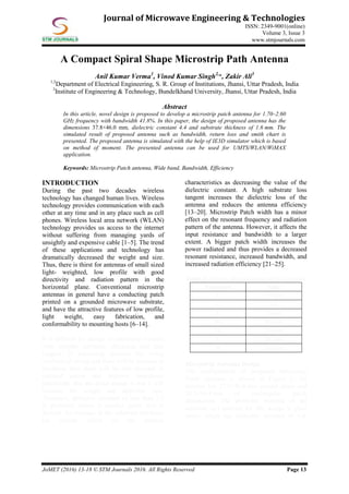 JoMET (2016) 13-18 © STM Journals 2016. All Rights Reserved Page 13
Journal of Microwave Engineering & Technologies
ISSN: 2349-9001(online)
Volume 3, Issue 3
www.stmjournals.com
A Compact Spiral Shape Microstrip Path Antenna
Anil Kumar Verma1
, Vinod Kumar Singh2,
*, Zakir Ali3
1,2
Department of Electrical Engineering, S. R. Group of Institutions, Jhansi, Uttar Pradesh, India
3
Institute of Engineering & Technology, Bundelkhand University, Jhansi, Uttar Pradesh, India
Abstract
In this article, novel design is proposed to develop a microstrip patch antenna for 1.70–2.60
GHz frequency with bandwidth 41.8%. In this paper, the design of proposed antenna has the
dimensions 37.8×46.0 mm, dielectric constant 4.4 and substrate thickness of 1.6 mm. The
simulated result of proposed antenna such as bandwidth, return loss and smith chart is
presented. The proposed antenna is simulated with the help of IE3D simulator which is based
on method of moment. The presented antenna can be used for UMTS/WLAN/WiMAX
application.
Keywords: Microstrip Patch antenna, Wide band, Bandwidth, Efficiency
INTRODUCTION
During the past two decades wireless
technology has changed human lives. Wireless
technology provides communication with each
other at any time and in any place such as cell
phones. Wireless local area network (WLAN)
technology provides us access to the internet
without suffering from managing yards of
unsightly and expensive cable [1–5]. The trend
of these applications and technology has
dramatically decreased the weight and size.
Thus, there is thirst for antennas of small sized
light- weighted, low profile with good
directivity and radiation pattern in the
horizontal plane. Conventional microstrip
antennas in general have a conducting patch
printed on a grounded microwave substrate,
and have the attractive features of low profile,
light weight, easy fabrication, and
conformability to mounting hosts [6–14].
It is difficult for design of microstrip antenna
with suitable substrate, thickness and loss
tangent. If microstrip antenna has being
mechanical strong and there will be increase in
thickness then there will be also increase in
radiated power and improve impedance
bandwidth. But the disadvantage is that it will
increase the weight and dielectric loss.
Therefore, dielectric constant of less than 2.5
is preferred unless a smaller patch size is
desired. An increase in the substrate thickness
has similar effects on the antenna
characteristics as decreasing the value of the
dielectric constant. A high substrate loss
tangent increases the dielectric loss of the
antenna and reduces the antenna efficiency
[13–20]. Microstrip Patch width has a minor
effect on the resonant frequency and radiation
pattern of the antenna. However, it affects the
input resistance and bandwidth to a larger
extent. A bigger patch width increases the
power radiated and thus provides a decreased
resonant resistance, increased bandwidth, and
increased radiation efficiency [21–25].
Table 1: Design Specifications of the Antenna.
Parameters Value
fr 2.5 GHz
εr 4.4
h 1.6 mm
Wg 46.0 mm
Lg 37.8 mm
L 28.2 mm
W 36.4 mm
Microstrip Antenna Design
The configuration of proposed Microstrip
Patch Antenna is shown in Figure 1. An
antenna has 37.8×46.0 mm ground plane and
28.2×36.4 mm of rectangular patch
dimensions. The dielectric material of the
substrate (εr) selected for this design is glass
epoxy which has dielectric constant of 4.4.
 
