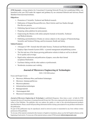 STM Journals, a strong initiative by Consortium E-Learning Network Private Ltd. (established 2006), was
launched in the year 2010 under the support and guidance by our esteemed Editorial and Advisory Board
Membersfromrenownedinstitutes.
Objectives:
 Promotion of Scientific, Technical and Medical research.
 Publication of Original Research/Review, Short Articles and Case Studies through
Peer Review process.
 Publishing Special Issues on Conferences.
 Preparing online platform for print journals.
 Empowering the libraries with online and print Journals in Scientific, Technical
and Medical domains.
 Publishing and distribution of books on various subjects in the category of Nanotechnology,
Scientific and Technical Writing, and Environment, Health and Safety.
SalientFeatures:
 A bouquet of 100+ Journals that fall under Science, Technical and Medical domains.
 Employs Open Journals System (OJS)—a journal management and publishing system.
 The first and one of the fastest growing publication website in India as well as in abroad
for its quality and coverage.
 Rapid online submission and publication of papers, soon after their formal
acceptance/finalization.
 Facilitates linking with the other authors or professionals.
 Worldwide circulation and visibility.
Journal of Microwave Engineering & Technologies
ISSN: 2349-9001(online)
Focus and Scope Covers
 Microwave,Millimeter-Wave,andTerahertzTechnologies
 Microwave AntennasandDevices
 Microwavephotonics
 Infraredandlasertechnologies
 Bandgapmaterials
 Electromagneticfield
 MicrowaveCommunications
Journal of Microwave Engineering & Technologies is published (frequency: three times a year) in India by STM
Journals (division of Consortium e-Learning Network Private Ltd.)The views expressed in the articles do not necessarily
reflect of the Publisher. The publisher does not endorse the quality or value of the advertised/sponsored products
described therein. Please consult full prescribing information before issuing a prescription for any products mentioned in
thispublication.
No part of this publication may be reproduced, stored in retrieval system or transmitted in any from without written
permissionof thepublisher.
To cite any of the material contained in this Journal, in English or translation, please use the full English reference at the
beginningof eacharticle.Toreuseanyofthematerial,pleasecontactSTM Journals (info@stmjournals.com)
STM Journals
 