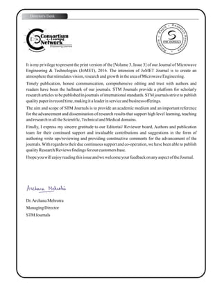 It is my privilege to present the print version of the [Volume 3, Issue 3] of our Journal of Microwave
Engineering & Technologies (JoMET), 2016. The intension of JoMET Journal is to create an
atmospherethatstimulatesvision,researchandgrowth intheareaofMicrowaveEngineering.
Timely publication, honest communication, comprehensive editing and trust with authors and
readers have been the hallmark of our journals. STM Journals provide a platform for scholarly
research articles to be published in journals of international standards. STM journals strive to publish
qualitypaperinrecordtime,makingitaleaderinserviceandbusiness offerings.
The aim and scope of STM Journals is to provide an academic medium and an important reference
for the advancement and dissemination of research results that support high level learning, teaching
andresearchinalltheScientific,TechnicalandMedicaldomains.
Finally, I express my sincere gratitude to our Editorial/ Reviewer board, Authors and publication
team for their continued support and invaluable contributions and suggestions in the form of
authoring write ups/reviewing and providing constructive comments for the advancement of the
journals.With regards to their due continuous support and co-operation, we have been able to publish
qualityResearch/Reviewsfindingsfor our customersbase.
Ihopeyouwillenjoyreadingthisissue andwewelcomeyourfeedbackonanyaspectof theJournal.
Dr.ArchanaMehrotra
ManagingDirector
STM Journals
Director's Desk
STM JOURNALS
 