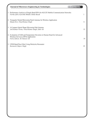 1. Performance Analysis of Single Band PIFA for 4G/LTE Mobile Communication Networks
Fariha Afrin, Kawshik Shikder, Rinku Basak 1
2. Triangular Slotted Microstrip Patch Antenna for Wireless Application
Manju Devi, Vinod Kumar Singh 8
3. A Compact Spiral Shape Microstrip Path Antenna
Anil Kumar Verma, Vinod Kumar Singh, Zakir Ali 13
4. Evaluation of SAR and Temperature Elevation in Human Head for Advanced
Wireless Services (AWS) Application
Faria Jaheen, M. Tanseer Ali 19
5. UWB Band Pass Filter Using Dielectric Resonator
Karunesh, Rajeev Singh 25
ContentsJournal of Microwave Engineering & Technologies
 