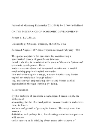 Journal of Monetary Economics 22 (1988) 3-42. North-Holland
ON THE MECHANICS OF ECONOMIC DEVELOPMENT*
Robert E. LUCAS, Jr.
University of Chicago, Chicago, 1L 60637, USA
Received August 1987, final version received February 1988
This paper considers the prospects for constructing a
neoclassical theory of growth and interna-
tional trade that is consistent with some of the main features of
economic development. Three
models are considered and compared to evidence: a model
emphasizing physical capital accumula-
tion and technological change, a model emphasizing human
capital accumulation through school-
ing. and a model emphasizing specialized human capital
accumulation through learning-by-doing.
1. Introduction
By the problem of economic development I mean simply the
problem of
accounting for the observed pattern, across countries and across
time, in levels
and rates of growth of per capita income. This may seem too
narrow a
definition, and perhaps it is, but thinking about income patterns
will neces-
sarily involve us in thinking about many other aspects of
 