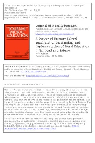 This article was downloaded by: [Computing & Library Services, University of
Huddersfield]
On: 30 December 2014, At: 13:51
Publisher: Routledge
Informa Ltd Registered in England and Wales Registered Number: 1072954
Registered office: Mortimer House, 37-41 Mortimer Street, London W1T 3JH, UK
Journal of Moral Education
Publication details, including instructions for authors and
subscription information:
http://www.tandfonline.com/loi/cjme20
A Survey of Primary School
Teachers’ Understanding and
Implementation of Moral Education
in Trinidad and Tobago
Peter Kutnick
Published online: 07 Jul 2006.
To cite this article: Peter Kutnick (1990) A Survey of Primary School Teachers’ Understanding
and Implementation of Moral Education in Trinidad and Tobago , Journal of Moral Education,
19:1, 48-57, DOI: 10.1080/0305724900190106
To link to this article: http://dx.doi.org/10.1080/0305724900190106
PLEASE SCROLL DOWN FOR ARTICLE
Taylor & Francis makes every effort to ensure the accuracy of all the information
(the “Content”) contained in the publications on our platform. However, Taylor
& Francis, our agents, and our licensors make no representations or warranties
whatsoever as to the accuracy, completeness, or suitability for any purpose of the
Content. Any opinions and views expressed in this publication are the opinions and
views of the authors, and are not the views of or endorsed by Taylor & Francis. The
accuracy of the Content should not be relied upon and should be independently
verified with primary sources of information. Taylor and Francis shall not be liable
for any losses, actions, claims, proceedings, demands, costs, expenses, damages,
and other liabilities whatsoever or howsoever caused arising directly or indirectly
in connection with, in relation to or arising out of the use of the Content.
This article may be used for research, teaching, and private study purposes.
Any substantial or systematic reproduction, redistribution, reselling, loan, sub-
licensing, systematic supply, or distribution in any form to anyone is expressly
forbidden. Terms & Conditions of access and use can be found at http://
www.tandfonline.com/page/terms-and-conditions
 