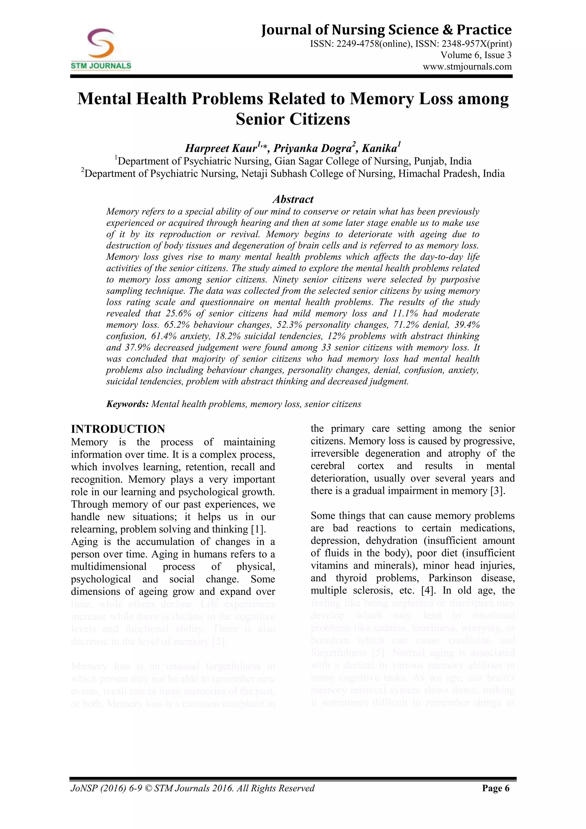 JoNSP (2016) 6-9 © STM Journals 2016. All Rights Reserved Page 6
Journal of Nursing Science & Practice
ISSN: 2249-4758(online), ISSN: 2348-957X(print)
Volume 6, Issue 3
www.stmjournals.com
Mental Health Problems Related to Memory Loss among
Senior Citizens
Harpreet Kaur1,
*, Priyanka Dogra2
, Kanika1
1
Department of Psychiatric Nursing, Gian Sagar College of Nursing, Punjab, India
2
Department of Psychiatric Nursing, Netaji Subhash College of Nursing, Himachal Pradesh, India
Abstract
Memory refers to a special ability of our mind to conserve or retain what has been previously
experienced or acquired through hearing and then at some later stage enable us to make use
of it by its reproduction or revival. Memory begins to deteriorate with ageing due to
destruction of body tissues and degeneration of brain cells and is referred to as memory loss.
Memory loss gives rise to many mental health problems which affects the day-to-day life
activities of the senior citizens. The study aimed to explore the mental health problems related
to memory loss among senior citizens. Ninety senior citizens were selected by purposive
sampling technique. The data was collected from the selected senior citizens by using memory
loss rating scale and questionnaire on mental health problems. The results of the study
revealed that 25.6% of senior citizens had mild memory loss and 11.1% had moderate
memory loss. 65.2% behaviour changes, 52.3% personality changes, 71.2% denial, 39.4%
confusion, 61.4% anxiety, 18.2% suicidal tendencies, 12% problems with abstract thinking
and 37.9% decreased judgement were found among 33 senior citizens with memory loss. It
was concluded that majority of senior citizens who had memory loss had mental health
problems also including behaviour changes, personality changes, denial, confusion, anxiety,
suicidal tendencies, problem with abstract thinking and decreased judgment.
Keywords: Mental health problems, memory loss, senior citizens
INTRODUCTION
Memory is the process of maintaining
information over time. It is a complex process,
which involves learning, retention, recall and
recognition. Memory plays a very important
role in our learning and psychological growth.
Through memory of our past experiences, we
handle new situations; it helps us in our
relearning, problem solving and thinking [1].
Aging is the accumulation of changes in a
person over time. Aging in humans refers to a
multidimensional process of physical,
psychological and social change. Some
dimensions of ageing grow and expand over
time, while others decline. Life experiences
increase while there is decline in the cognitive
levels and functional ability. There is also
decrease in the level of memory [2].
Memory loss is an unusual forgetfulness in
which person may not be able to remember new
events, recall one or more memories of the past,
or both. Memory loss is a common complaint in
the primary care setting among the senior
citizens. Memory loss is caused by progressive,
irreversible degeneration and atrophy of the
cerebral cortex and results in mental
deterioration, usually over several years and
there is a gradual impairment in memory [3].
Some things that can cause memory problems
are bad reactions to certain medications,
depression, dehydration (insufficient amount
of fluids in the body), poor diet (insufficient
vitamins and minerals), minor head injuries,
and thyroid problems, Parkinson disease,
multiple sclerosis, etc. [4]. In old age, the
feeling like being neglected or disrespect may
develop which may lead to emotional
problems like sadness, loneliness, worrying, or
boredom which can cause confusion and
forgetfulness [5]. Normal aging is associated
with a decline in various memory abilities in
many cognitive tasks. As we age, our brain's
memory retrieval system slows down, making
it sometimes difficult to remember things as
 