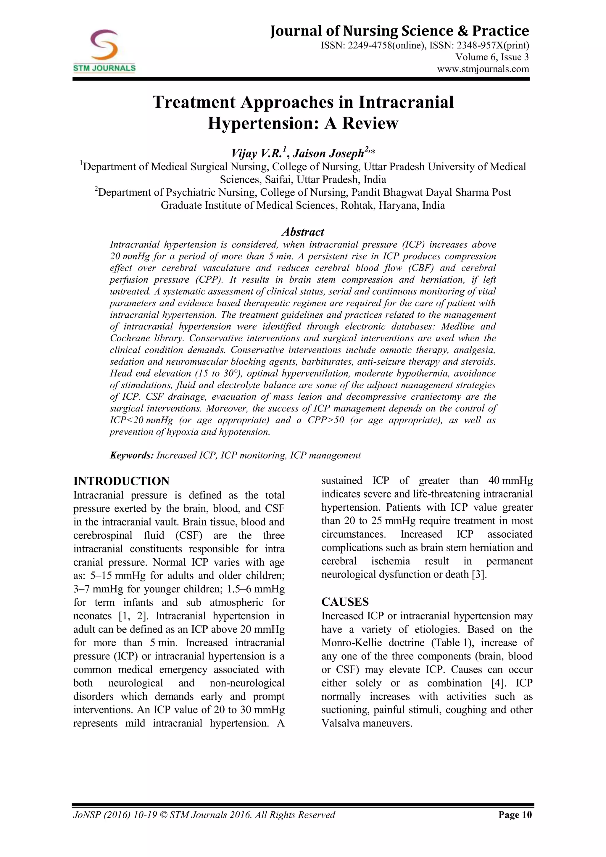 JoNSP (2016) 10-19 © STM Journals 2016. All Rights Reserved Page 10
Journal of Nursing Science & Practice
ISSN: 2249-4758(online), ISSN: 2348-957X(print)
Volume 6, Issue 3
www.stmjournals.com
Treatment Approaches in Intracranial
Hypertension: A Review
Vijay V.R.1
, Jaison Joseph2,
*
1
Department of Medical Surgical Nursing, College of Nursing, Uttar Pradesh University of Medical
Sciences, Saifai, Uttar Pradesh, India
2
Department of Psychiatric Nursing, College of Nursing, Pandit Bhagwat Dayal Sharma Post
Graduate Institute of Medical Sciences, Rohtak, Haryana, India
Abstract
Intracranial hypertension is considered, when intracranial pressure (ICP) increases above
20 mmHg for a period of more than 5 min. A persistent rise in ICP produces compression
effect over cerebral vasculature and reduces cerebral blood flow (CBF) and cerebral
perfusion pressure (CPP). It results in brain stem compression and herniation, if left
untreated. A systematic assessment of clinical status, serial and continuous monitoring of vital
parameters and evidence based therapeutic regimen are required for the care of patient with
intracranial hypertension. The treatment guidelines and practices related to the management
of intracranial hypertension were identified through electronic databases: Medline and
Cochrane library. Conservative interventions and surgical interventions are used when the
clinical condition demands. Conservative interventions include osmotic therapy, analgesia,
sedation and neuromuscular blocking agents, barbiturates, anti-seizure therapy and steroids.
Head end elevation (15 to 30°), optimal hyperventilation, moderate hypothermia, avoidance
of stimulations, fluid and electrolyte balance are some of the adjunct management strategies
of ICP. CSF drainage, evacuation of mass lesion and decompressive craniectomy are the
surgical interventions. Moreover, the success of ICP management depends on the control of
ICP<20 mmHg (or age appropriate) and a CPP>50 (or age appropriate), as well as
prevention of hypoxia and hypotension.
Keywords: Increased ICP, ICP monitoring, ICP management
INTRODUCTION
Intracranial pressure is defined as the total
pressure exerted by the brain, blood, and CSF
in the intracranial vault. Brain tissue, blood and
cerebrospinal fluid (CSF) are the three
intracranial constituents responsible for intra
cranial pressure. Normal ICP varies with age
as: 5–15 mmHg for adults and older children;
3–7 mmHg for younger children; 1.5–6 mmHg
for term infants and sub atmospheric for
neonates [1, 2]. Intracranial hypertension in
adult can be defined as an ICP above 20 mmHg
for more than 5 min. Increased intracranial
pressure (ICP) or intracranial hypertension is a
common medical emergency associated with
both neurological and non-neurological
disorders which demands early and prompt
interventions. An ICP value of 20 to 30 mmHg
represents mild intracranial hypertension. A
sustained ICP of greater than 40 mmHg
indicates severe and life-threatening intracranial
hypertension. Patients with ICP value greater
than 20 to 25 mmHg require treatment in most
circumstances. Increased ICP associated
complications such as brain stem herniation and
cerebral ischemia result in permanent
neurological dysfunction or death [3].
CAUSES
Increased ICP or intracranial hypertension may
have a variety of etiologies. Based on the
Monro-Kellie doctrine (Table 1), increase of
any one of the three components (brain, blood
or CSF) may elevate ICP. Causes can occur
either solely or as combination [4]. ICP
normally increases with activities such as
suctioning, painful stimuli, coughing and other
Valsalva maneuvers.
 