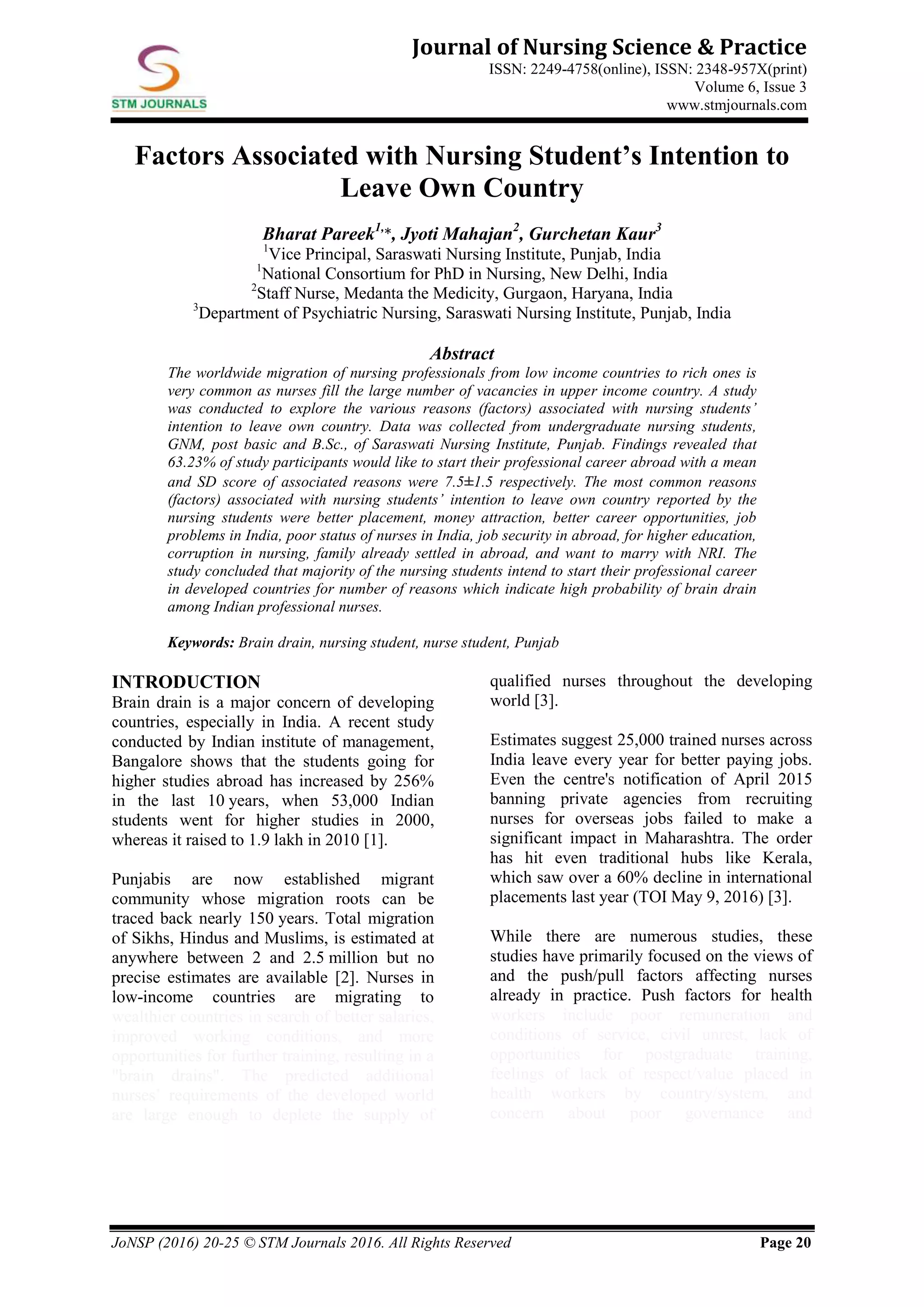 JoNSP (2016) 20-25 © STM Journals 2016. All Rights Reserved Page 20
Journal of Nursing Science & Practice
ISSN: 2249-4758(online), ISSN: 2348-957X(print)
Volume 6, Issue 3
www.stmjournals.com
Factors Associated with Nursing Student’s Intention to
Leave Own Country
Bharat Pareek1,
*, Jyoti Mahajan2
, Gurchetan Kaur3
1
Vice Principal, Saraswati Nursing Institute, Punjab, India
1
National Consortium for PhD in Nursing, New Delhi, India
2
Staff Nurse, Medanta the Medicity, Gurgaon, Haryana, India
3
Department of Psychiatric Nursing, Saraswati Nursing Institute, Punjab, India
Abstract
The worldwide migration of nursing professionals from low income countries to rich ones is
very common as nurses fill the large number of vacancies in upper income country. A study
was conducted to explore the various reasons (factors) associated with nursing students’
intention to leave own country. Data was collected from undergraduate nursing students,
GNM, post basic and B.Sc., of Saraswati Nursing Institute, Punjab. Findings revealed that
63.23% of study participants would like to start their professional career abroad with a mean
and SD score of associated reasons were 7.5±1.5 respectively. The most common reasons
(factors) associated with nursing students’ intention to leave own country reported by the
nursing students were better placement, money attraction, better career opportunities, job
problems in India, poor status of nurses in India, job security in abroad, for higher education,
corruption in nursing, family already settled in abroad, and want to marry with NRI. The
study concluded that majority of the nursing students intend to start their professional career
in developed countries for number of reasons which indicate high probability of brain drain
among Indian professional nurses.
Keywords: Brain drain, nursing student, nurse student, Punjab
INTRODUCTION
Brain drain is a major concern of developing
countries, especially in India. A recent study
conducted by Indian institute of management,
Bangalore shows that the students going for
higher studies abroad has increased by 256%
in the last 10 years, when 53,000 Indian
students went for higher studies in 2000,
whereas it raised to 1.9 lakh in 2010 [1].
Punjabis are now established migrant
community whose migration roots can be
traced back nearly 150 years. Total migration
of Sikhs, Hindus and Muslims, is estimated at
anywhere between 2 and 2.5 million but no
precise estimates are available [2]. Nurses in
low-income countries are migrating to
wealthier countries in search of better salaries,
improved working conditions, and more
opportunities for further training, resulting in a
"brain drains". The predicted additional
nurses’ requirements of the developed world
are large enough to deplete the supply of
qualified nurses throughout the developing
world [3].
Estimates suggest 25,000 trained nurses across
India leave every year for better paying jobs.
Even the centre's notification of April 2015
banning private agencies from recruiting
nurses for overseas jobs failed to make a
significant impact in Maharashtra. The order
has hit even traditional hubs like Kerala,
which saw over a 60% decline in international
placements last year (TOI May 9, 2016) [3].
While there are numerous studies, these
studies have primarily focused on the views of
and the push/pull factors affecting nurses
already in practice. Push factors for health
workers include poor remuneration and
conditions of service, civil unrest, lack of
opportunities for postgraduate training,
feelings of lack of respect/value placed in
health workers by country/system, and
concern about poor governance and
 
