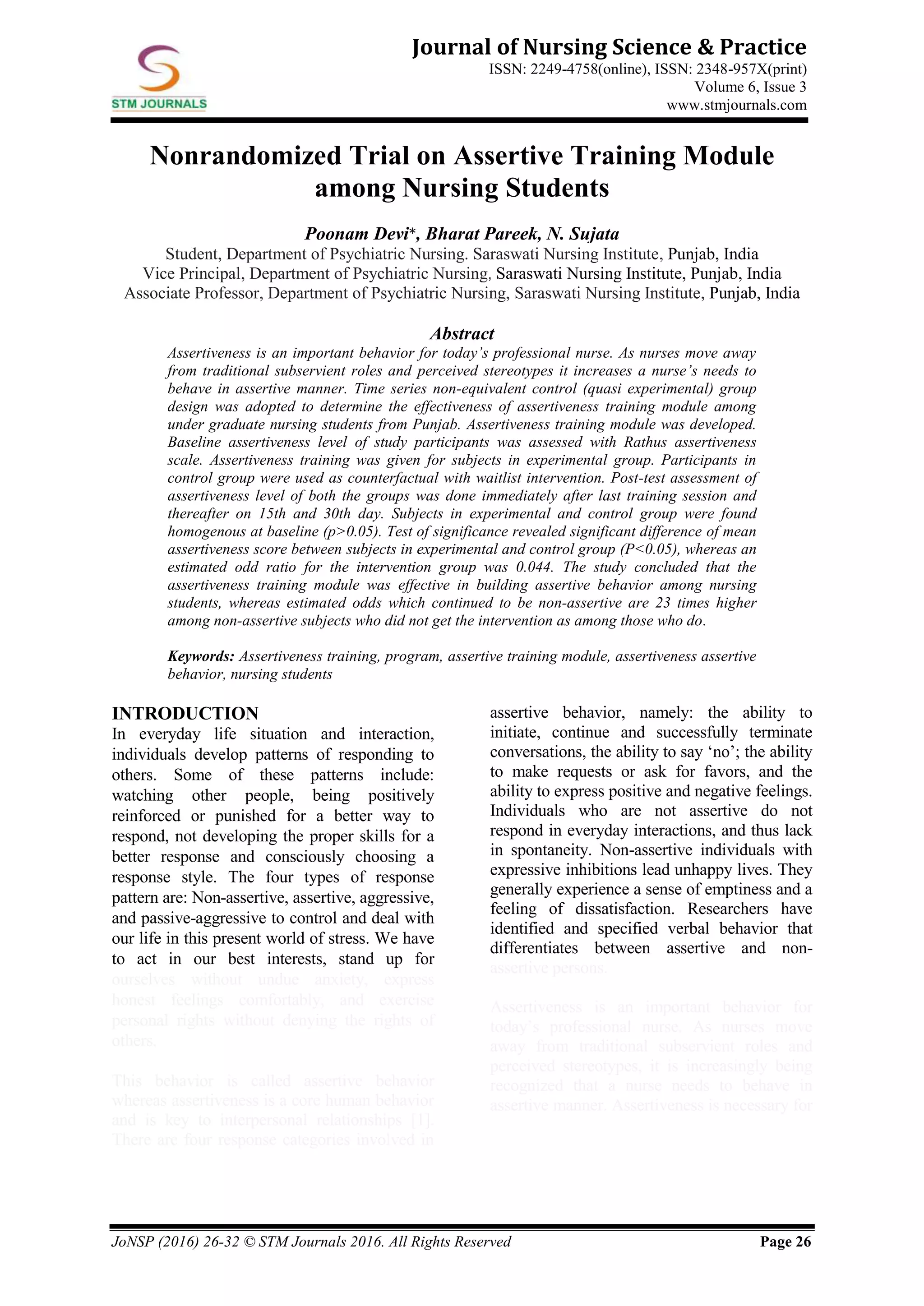 JoNSP (2016) 26-32 © STM Journals 2016. All Rights Reserved Page 26
Journal of Nursing Science & Practice
ISSN: 2249-4758(online), ISSN: 2348-957X(print)
Volume 6, Issue 3
www.stmjournals.com
Nonrandomized Trial on Assertive Training Module
among Nursing Students
Poonam Devi*, Bharat Pareek, N. Sujata
Student, Department of Psychiatric Nursing. Saraswati Nursing Institute, Punjab, India
Vice Principal, Department of Psychiatric Nursing, Saraswati Nursing Institute, Punjab, India
Associate Professor, Department of Psychiatric Nursing, Saraswati Nursing Institute, Punjab, India
Abstract
Assertiveness is an important behavior for today’s professional nurse. As nurses move away
from traditional subservient roles and perceived stereotypes it increases a nurse’s needs to
behave in assertive manner. Time series non-equivalent control (quasi experimental) group
design was adopted to determine the effectiveness of assertiveness training module among
under graduate nursing students from Punjab. Assertiveness training module was developed.
Baseline assertiveness level of study participants was assessed with Rathus assertiveness
scale. Assertiveness training was given for subjects in experimental group. Participants in
control group were used as counterfactual with waitlist intervention. Post-test assessment of
assertiveness level of both the groups was done immediately after last training session and
thereafter on 15th and 30th day. Subjects in experimental and control group were found
homogenous at baseline (p>0.05). Test of significance revealed significant difference of mean
assertiveness score between subjects in experimental and control group (P<0.05), whereas an
estimated odd ratio for the intervention group was 0.044. The study concluded that the
assertiveness training module was effective in building assertive behavior among nursing
students, whereas estimated odds which continued to be non-assertive are 23 times higher
among non-assertive subjects who did not get the intervention as among those who do.
Keywords: Assertiveness training, program, assertive training module, assertiveness assertive
behavior, nursing students
INTRODUCTION
In everyday life situation and interaction,
individuals develop patterns of responding to
others. Some of these patterns include:
watching other people, being positively
reinforced or punished for a better way to
respond, not developing the proper skills for a
better response and consciously choosing a
response style. The four types of response
pattern are: Non-assertive, assertive, aggressive,
and passive-aggressive to control and deal with
our life in this present world of stress. We have
to act in our best interests, stand up for
ourselves without undue anxiety, express
honest feelings comfortably, and exercise
personal rights without denying the rights of
others.
This behavior is called assertive behavior
whereas assertiveness is a core human behavior
and is key to interpersonal relationships [1].
There are four response categories involved in
assertive behavior, namely: the ability to
initiate, continue and successfully terminate
conversations, the ability to say ‘no’; the ability
to make requests or ask for favors, and the
ability to express positive and negative feelings.
Individuals who are not assertive do not
respond in everyday interactions, and thus lack
in spontaneity. Non-assertive individuals with
expressive inhibitions lead unhappy lives. They
generally experience a sense of emptiness and a
feeling of dissatisfaction. Researchers have
identified and specified verbal behavior that
differentiates between assertive and non-
assertive persons.
Assertiveness is an important behavior for
today’s professional nurse. As nurses move
away from traditional subservient roles and
perceived stereotypes, it is increasingly being
recognized that a nurse needs to behave in
assertive manner. Assertiveness is necessary for
 