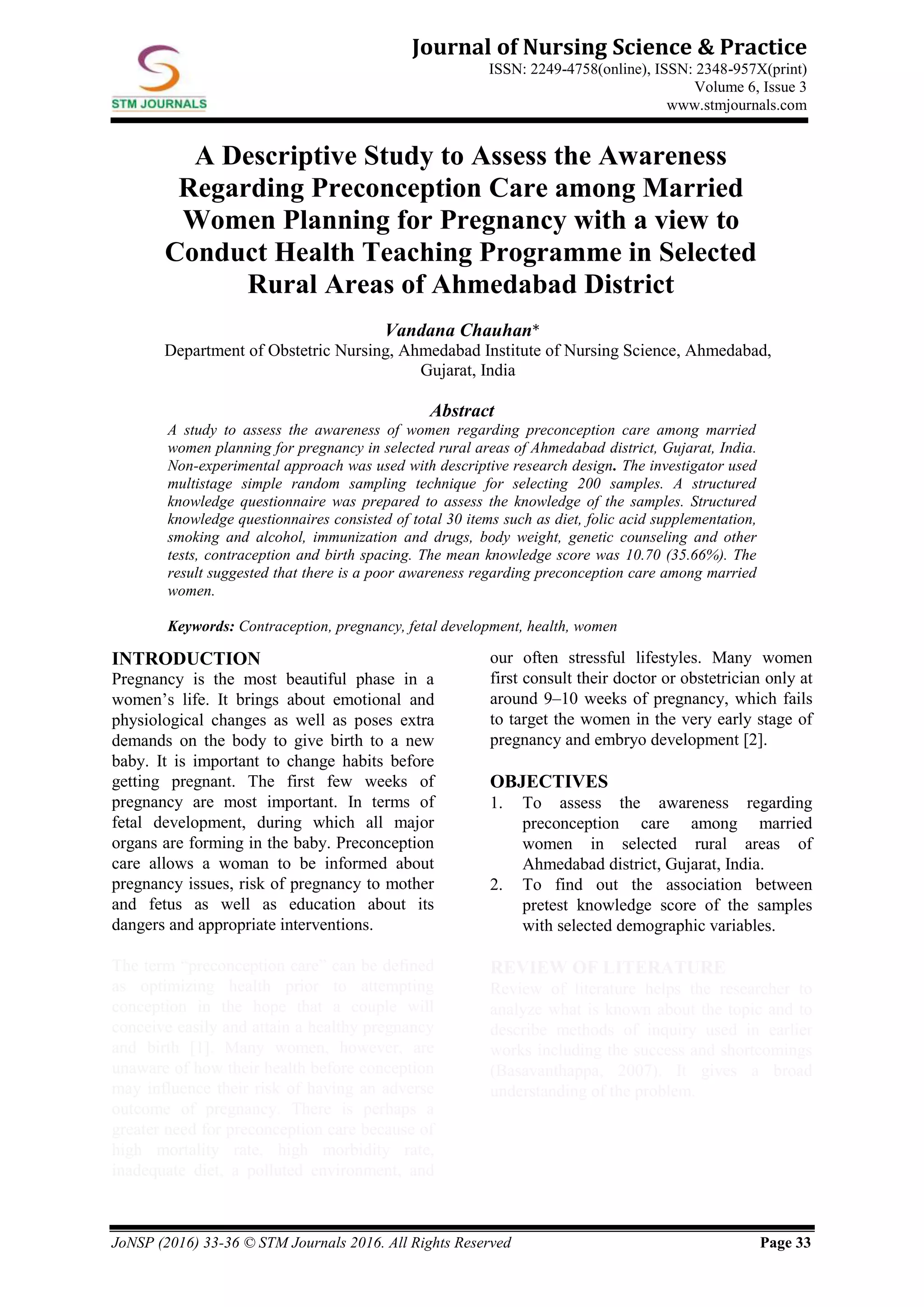 JoNSP (2016) 33-36 © STM Journals 2016. All Rights Reserved Page 33
Journal of Nursing Science & Practice
ISSN: 2249-4758(online), ISSN: 2348-957X(print)
Volume 6, Issue 3
www.stmjournals.com
A Descriptive Study to Assess the Awareness
Regarding Preconception Care among Married
Women Planning for Pregnancy with a view to
Conduct Health Teaching Programme in Selected
Rural Areas of Ahmedabad District
Vandana Chauhan*
Department of Obstetric Nursing, Ahmedabad Institute of Nursing Science, Ahmedabad,
Gujarat, India
Abstract
A study to assess the awareness of women regarding preconception care among married
women planning for pregnancy in selected rural areas of Ahmedabad district, Gujarat, India.
Non-experimental approach was used with descriptive research design. The investigator used
multistage simple random sampling technique for selecting 200 samples. A structured
knowledge questionnaire was prepared to assess the knowledge of the samples. Structured
knowledge questionnaires consisted of total 30 items such as diet, folic acid supplementation,
smoking and alcohol, immunization and drugs, body weight, genetic counseling and other
tests, contraception and birth spacing. The mean knowledge score was 10.70 (35.66%). The
result suggested that there is a poor awareness regarding preconception care among married
women.
Keywords: Contraception, pregnancy, fetal development, health, women
INTRODUCTION
Pregnancy is the most beautiful phase in a
women’s life. It brings about emotional and
physiological changes as well as poses extra
demands on the body to give birth to a new
baby. It is important to change habits before
getting pregnant. The first few weeks of
pregnancy are most important. In terms of
fetal development, during which all major
organs are forming in the baby. Preconception
care allows a woman to be informed about
pregnancy issues, risk of pregnancy to mother
and fetus as well as education about its
dangers and appropriate interventions.
The term “preconception care” can be defined
as optimizing health prior to attempting
conception in the hope that a couple will
conceive easily and attain a healthy pregnancy
and birth [1]. Many women, however, are
unaware of how their health before conception
may influence their risk of having an adverse
outcome of pregnancy. There is perhaps a
greater need for preconception care because of
high mortality rate, high morbidity rate,
inadequate diet, a polluted environment, and
our often stressful lifestyles. Many women
first consult their doctor or obstetrician only at
around 9–10 weeks of pregnancy, which fails
to target the women in the very early stage of
pregnancy and embryo development [2].
OBJECTIVES
1. To assess the awareness regarding
preconception care among married
women in selected rural areas of
Ahmedabad district, Gujarat, India.
2. To find out the association between
pretest knowledge score of the samples
with selected demographic variables.
REVIEW OF LITERATURE
Review of literature helps the researcher to
analyze what is known about the topic and to
describe methods of inquiry used in earlier
works including the success and shortcomings
(Basavanthappa, 2007). It gives a broad
understanding of the problem.
 