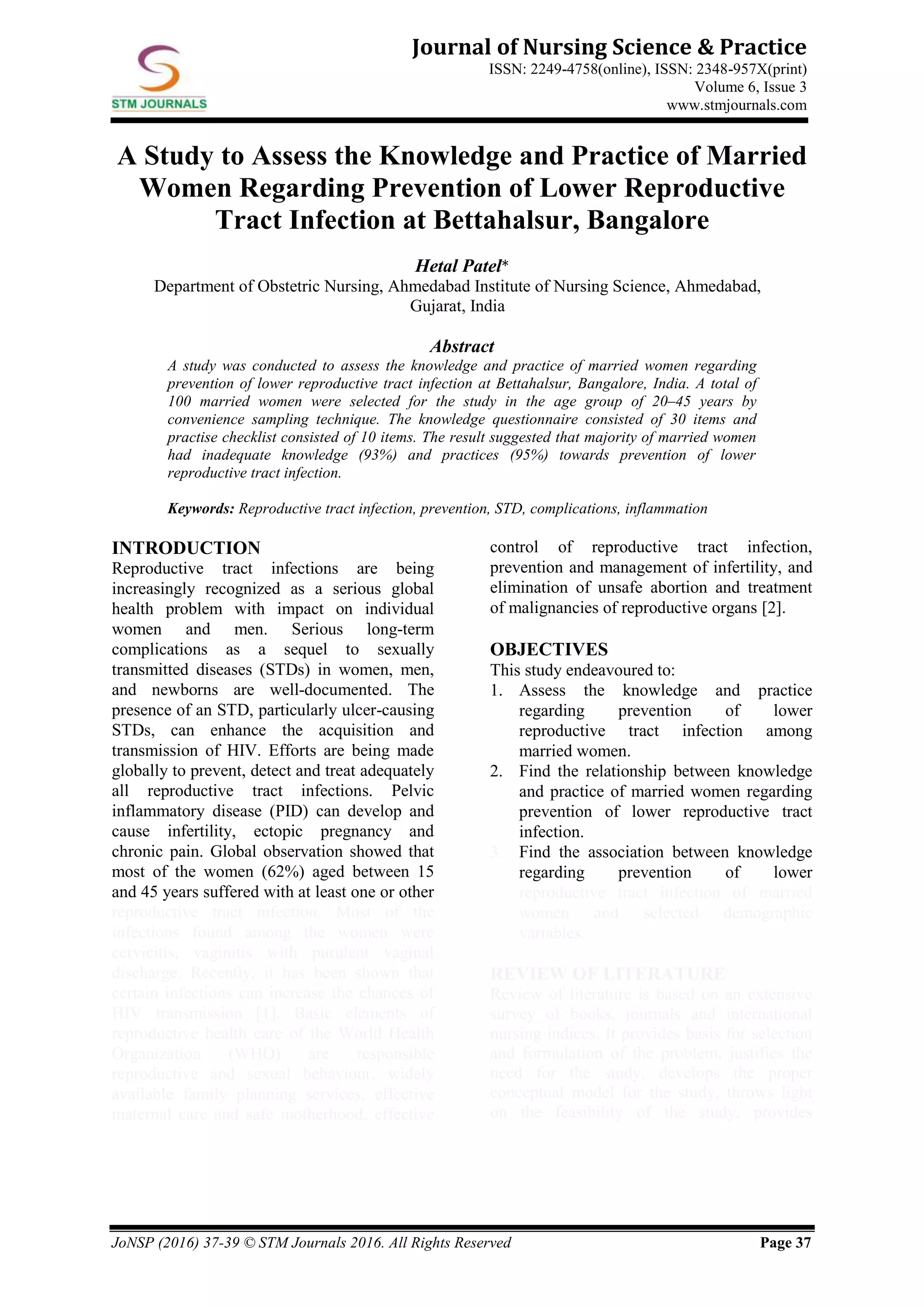 JoNSP (2016) 37-39 © STM Journals 2016. All Rights Reserved Page 37
Journal of Nursing Science & Practice
ISSN: 2249-4758(online), ISSN: 2348-957X(print)
Volume 6, Issue 3
www.stmjournals.com
A Study to Assess the Knowledge and Practice of Married
Women Regarding Prevention of Lower Reproductive
Tract Infection at Bettahalsur, Bangalore
Hetal Patel*
Department of Obstetric Nursing, Ahmedabad Institute of Nursing Science, Ahmedabad,
Gujarat, India
Abstract
A study was conducted to assess the knowledge and practice of married women regarding
prevention of lower reproductive tract infection at Bettahalsur, Bangalore, India. A total of
100 married women were selected for the study in the age group of 20–45 years by
convenience sampling technique. The knowledge questionnaire consisted of 30 items and
practise checklist consisted of 10 items. The result suggested that majority of married women
had inadequate knowledge (93%) and practices (95%) towards prevention of lower
reproductive tract infection.
Keywords: Reproductive tract infection, prevention, STD, complications, inflammation
INTRODUCTION
Reproductive tract infections are being
increasingly recognized as a serious global
health problem with impact on individual
women and men. Serious long-term
complications as a sequel to sexually
transmitted diseases (STDs) in women, men,
and newborns are well-documented. The
presence of an STD, particularly ulcer-causing
STDs, can enhance the acquisition and
transmission of HIV. Efforts are being made
globally to prevent, detect and treat adequately
all reproductive tract infections. Pelvic
inflammatory disease (PID) can develop and
cause infertility, ectopic pregnancy and
chronic pain. Global observation showed that
most of the women (62%) aged between 15
and 45 years suffered with at least one or other
reproductive tract infection. Most of the
infections found among the women were
cervicitis, vaginitis with purulent vaginal
discharge. Recently, it has been shown that
certain infections can increase the chances of
HIV transmission [1]. Basic elements of
reproductive health care of the World Health
Organization (WHO) are responsible
reproductive and sexual behaviour, widely
available family planning services, effective
maternal care and safe motherhood, effective
control of reproductive tract infection,
prevention and management of infertility, and
elimination of unsafe abortion and treatment
of malignancies of reproductive organs [2].
OBJECTIVES
This study endeavoured to:
1. Assess the knowledge and practice
regarding prevention of lower
reproductive tract infection among
married women.
2. Find the relationship between knowledge
and practice of married women regarding
prevention of lower reproductive tract
infection.
Find the association between knowledge3.
regarding prevention of lower
reproductive tract infection of married
women and selected demographic
variables.
REVIEW OF LITERATURE
Review of literature is based on an extensive
survey of books, journals and international
nursing indices. It provides basis for selection
and formulation of the problem, justifies the
need for the study, develops the proper
conceptual model for the study, throws light
on the feasibility of the study, provides
 