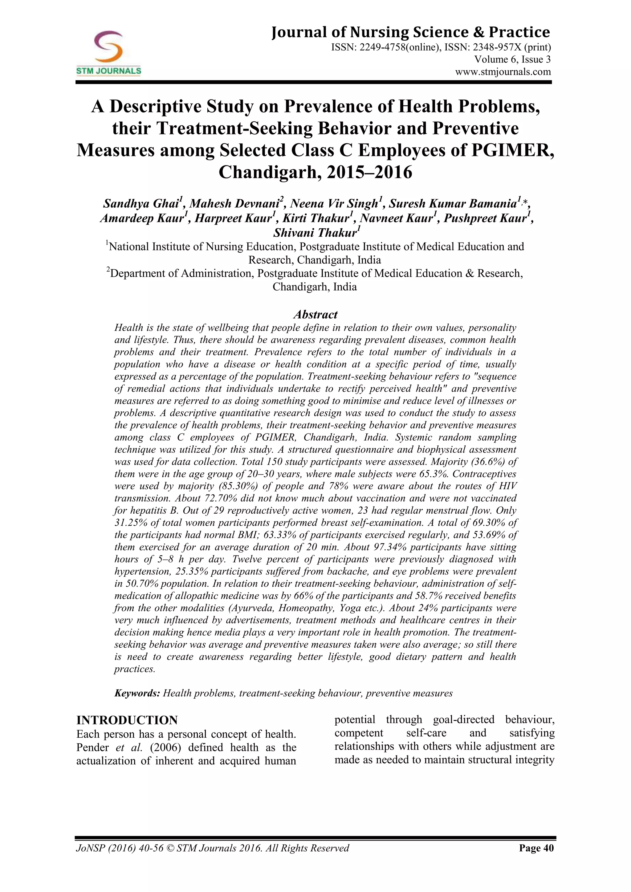 JoNSP (2016) 40-56 © STM Journals 2016. All Rights Reserved Page 40
Journal of Nursing Science & Practice
ISSN: 2249-4758(online), ISSN: 2348-957X (print)
Volume 6, Issue 3
www.stmjournals.com
A Descriptive Study on Prevalence of Health Problems,
their Treatment-Seeking Behavior and Preventive
Measures among Selected Class C Employees of PGIMER,
Chandigarh, 2015–2016
Sandhya Ghai1
, Mahesh Devnani2
, Neena Vir Singh1
, Suresh Kumar Bamania1,*,
Amardeep Kaur1
, Harpreet Kaur1
, Kirti Thakur1
, Navneet Kaur1
, Pushpreet Kaur1
,
Shivani Thakur1
1
National Institute of Nursing Education, Postgraduate Institute of Medical Education and
Research, Chandigarh, India
2
Department of Administration, Postgraduate Institute of Medical Education & Research,
Chandigarh, India
Abstract
Health is the state of wellbeing that people define in relation to their own values, personality
and lifestyle. Thus, there should be awareness regarding prevalent diseases, common health
problems and their treatment. Prevalence refers to the total number of individuals in a
population who have a disease or health condition at a specific period of time, usually
expressed as a percentage of the population. Treatment-seeking behaviour refers to "sequence
of remedial actions that individuals undertake to rectify perceived health" and preventive
measures are referred to as doing something good to minimise and reduce level of illnesses or
problems. A descriptive quantitative research design was used to conduct the study to assess
the prevalence of health problems, their treatment-seeking behavior and preventive measures
among class C employees of PGIMER, Chandigarh, India. Systemic random sampling
technique was utilized for this study. A structured questionnaire and biophysical assessment
was used for data collection. Total 150 study participants were assessed. Majority (36.6%) of
them were in the age group of 20–30 years, where male subjects were 65.3%. Contraceptives
were used by majority (85.30%) of people and 78% were aware about the routes of HIV
transmission. About 72.70% did not know much about vaccination and were not vaccinated
for hepatitis B. Out of 29 reproductively active women, 23 had regular menstrual flow. Only
31.25% of total women participants performed breast self-examination. A total of 69.30% of
the participants had normal BMI; 63.33% of participants exercised regularly, and 53.69% of
them exercised for an average duration of 20 min. About 97.34% participants have sitting
hours of 5–8 h per day. Twelve percent of participants were previously diagnosed with
hypertension, 25.35% participants suffered from backache, and eye problems were prevalent
in 50.70% population. In relation to their treatment-seeking behaviour, administration of self-
medication of allopathic medicine was by 66% of the participants and 58.7% received benefits
from the other modalities (Ayurveda, Homeopathy, Yoga etc.). About 24% participants were
very much influenced by advertisements, treatment methods and healthcare centres in their
decision making hence media plays a very important role in health promotion. The treatment-
seeking behavior was average and preventive measures taken were also average; so still there
is need to create awareness regarding better lifestyle, good dietary pattern and health
practices.
Keywords: Health problems, treatment-seeking behaviour, preventive measures
INTRODUCTION
Each person has a personal concept of health.
Pender et al. (2006) defined health as the
actualization of inherent and acquired human
potential through goal-directed behaviour,
competent self-care and satisfying
relationships with others while adjustment are
made as needed to maintain structural integrity
 