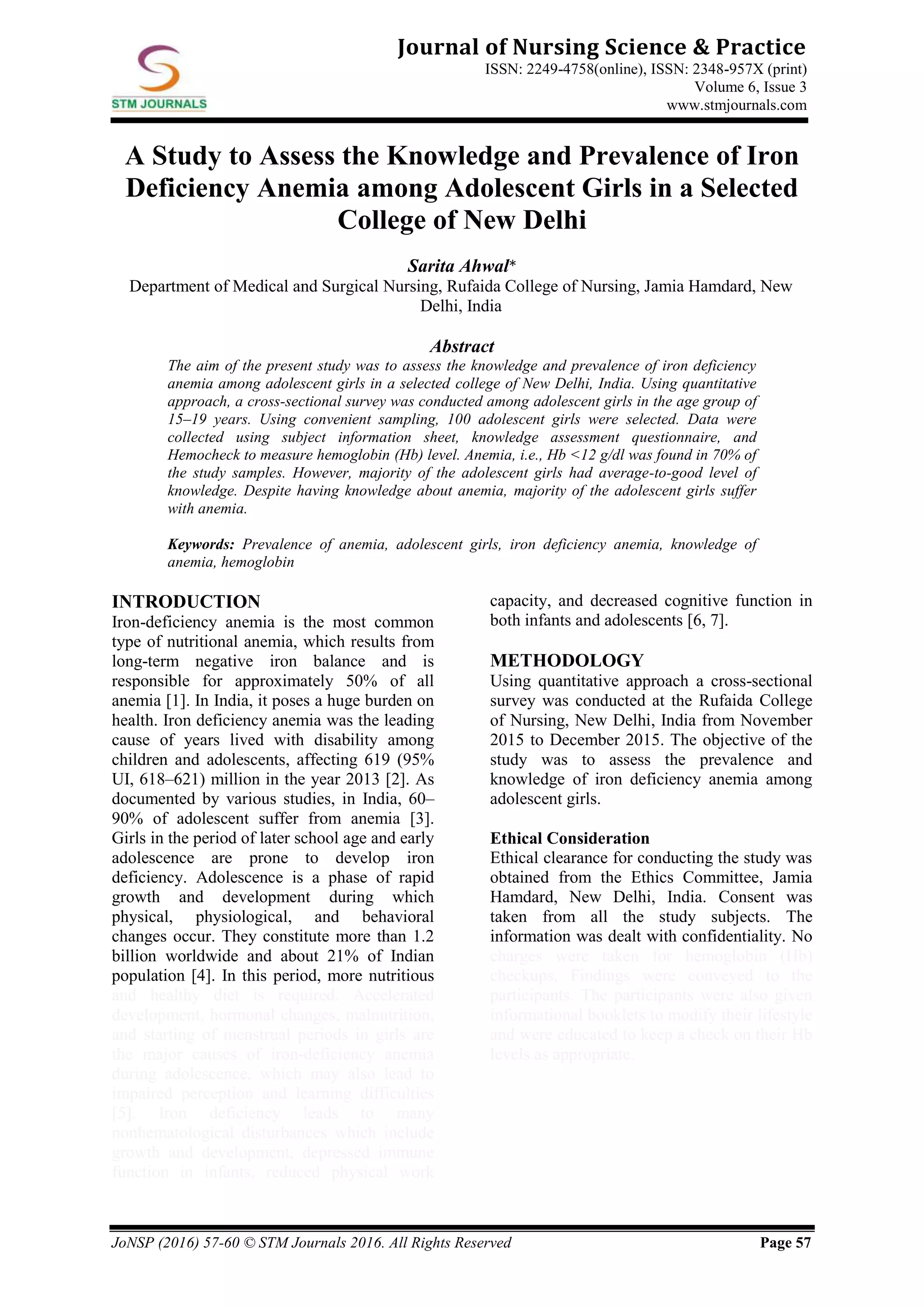 JoNSP (2016) 57-60 © STM Journals 2016. All Rights Reserved Page 57
Journal of Nursing Science & Practice
ISSN: 2249-4758(online), ISSN: 2348-957X (print)
Volume 6, Issue 3
www.stmjournals.com
A Study to Assess the Knowledge and Prevalence of Iron
Deficiency Anemia among Adolescent Girls in a Selected
College of New Delhi
Sarita Ahwal*
Department of Medical and Surgical Nursing, Rufaida College of Nursing, Jamia Hamdard, New
Delhi, India
Abstract
The aim of the present study was to assess the knowledge and prevalence of iron deficiency
anemia among adolescent girls in a selected college of New Delhi, India. Using quantitative
approach, a cross-sectional survey was conducted among adolescent girls in the age group of
15–19 years. Using convenient sampling, 100 adolescent girls were selected. Data were
collected using subject information sheet, knowledge assessment questionnaire, and
Hemocheck to measure hemoglobin (Hb) level. Anemia, i.e., Hb <12 g/dl was found in 70% of
the study samples. However, majority of the adolescent girls had average-to-good level of
knowledge. Despite having knowledge about anemia, majority of the adolescent girls suffer
with anemia.
Keywords: Prevalence of anemia, adolescent girls, iron deficiency anemia, knowledge of
anemia, hemoglobin
INTRODUCTION
Iron-deficiency anemia is the most common
type of nutritional anemia, which results from
long-term negative iron balance and is
responsible for approximately 50% of all
anemia [1]. In India, it poses a huge burden on
health. Iron deficiency anemia was the leading
cause of years lived with disability among
children and adolescents, affecting 619 (95%
UI, 618–621) million in the year 2013 [2]. As
documented by various studies, in India, 60–
90% of adolescent suffer from anemia [3].
Girls in the period of later school age and early
adolescence are prone to develop iron
deficiency. Adolescence is a phase of rapid
growth and development during which
physical, physiological, and behavioral
changes occur. They constitute more than 1.2
billion worldwide and about 21% of Indian
population [4]. In this period, more nutritious
and healthy diet is required. Accelerated
development, hormonal changes, malnutrition,
and starting of menstrual periods in girls are
the major causes of iron-deficiency anemia
during adolescence, which may also lead to
impaired perception and learning difficulties
[5]. Iron deficiency leads to many
nonhematological disturbances which include
growth and development, depressed immune
function in infants, reduced physical work
capacity, and decreased cognitive function in
both infants and adolescents [6, 7].
METHODOLOGY
Using quantitative approach a cross-sectional
survey was conducted at the Rufaida College
of Nursing, New Delhi, India from November
2015 to December 2015. The objective of the
study was to assess the prevalence and
knowledge of iron deficiency anemia among
adolescent girls.
Ethical Consideration
Ethical clearance for conducting the study was
obtained from the Ethics Committee, Jamia
Hamdard, New Delhi, India. Consent was
taken from all the study subjects. The
information was dealt with confidentiality. No
charges were taken for hemoglobin (Hb)
checkups. Findings were conveyed to the
participants. The participants were also given
informational booklets to modify their lifestyle
and were educated to keep a check on their Hb
levels as appropriate.
 