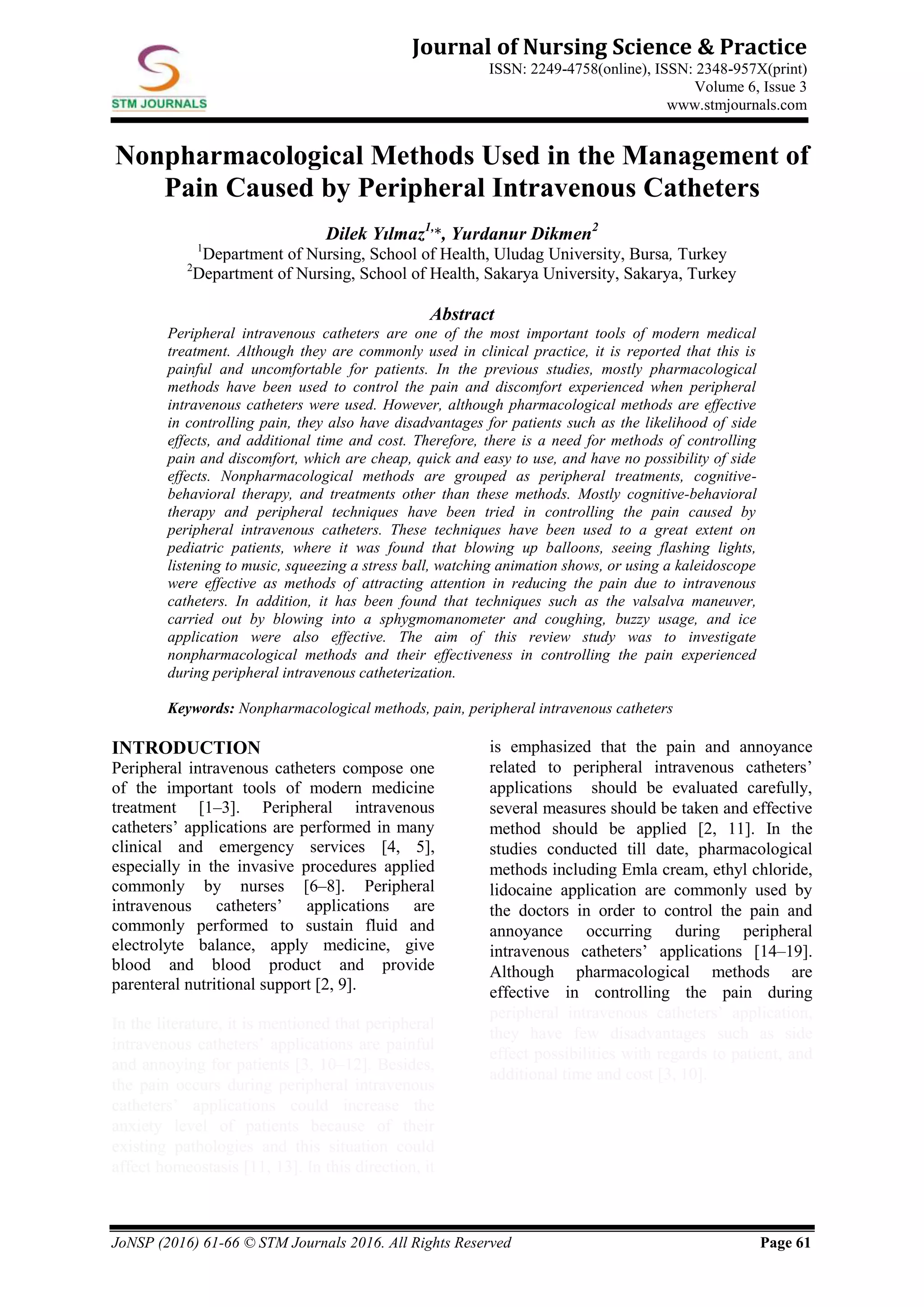 JoNSP (2016) 61-66 © STM Journals 2016. All Rights Reserved Page 61
Journal of Nursing Science & Practice
ISSN: 2249-4758(online), ISSN: 2348-957X(print)
Volume 6, Issue 3
www.stmjournals.com
Nonpharmacological Methods Used in the Management of
Pain Caused by Peripheral Intravenous Catheters
Dilek Yılmaz1,
*, Yurdanur Dikmen2
1
Department of Nursing, School of Health, Uludag University, Bursa, Turkey
2
Department of Nursing, School of Health, Sakarya University, Sakarya, Turkey
Abstract
Peripheral intravenous catheters are one of the most important tools of modern medical
treatment. Although they are commonly used in clinical practice, it is reported that this is
painful and uncomfortable for patients. In the previous studies, mostly pharmacological
methods have been used to control the pain and discomfort experienced when peripheral
intravenous catheters were used. However, although pharmacological methods are effective
in controlling pain, they also have disadvantages for patients such as the likelihood of side
effects, and additional time and cost. Therefore, there is a need for methods of controlling
pain and discomfort, which are cheap, quick and easy to use, and have no possibility of side
effects. Nonpharmacological methods are grouped as peripheral treatments, cognitive-
behavioral therapy, and treatments other than these methods. Mostly cognitive-behavioral
therapy and peripheral techniques have been tried in controlling the pain caused by
peripheral intravenous catheters. These techniques have been used to a great extent on
pediatric patients, where it was found that blowing up balloons, seeing flashing lights,
listening to music, squeezing a stress ball, watching animation shows, or using a kaleidoscope
were effective as methods of attracting attention in reducing the pain due to intravenous
catheters. In addition, it has been found that techniques such as the valsalva maneuver,
carried out by blowing into a sphygmomanometer and coughing, buzzy usage, and ice
application were also effective. The aim of this review study was to investigate
nonpharmacological methods and their effectiveness in controlling the pain experienced
during peripheral intravenous catheterization.
Keywords: Nonpharmacological methods, pain, peripheral intravenous catheters
INTRODUCTION
Peripheral intravenous catheters compose one
of the important tools of modern medicine
treatment [1–3]. Peripheral intravenous
catheters’ applications are performed in many
clinical and emergency services [4, 5],
especially in the invasive procedures applied
commonly by nurses [6–8]. Peripheral
intravenous catheters’ applications are
commonly performed to sustain fluid and
electrolyte balance, apply medicine, give
blood and blood product and provide
parenteral nutritional support [2, 9].
In the literature, it is mentioned that peripheral
intravenous catheters’ applications are painful
and annoying for patients [3, 10–12]. Besides,
the pain occurs during peripheral intravenous
catheters’ applications could increase the
anxiety level of patients because of their
existing pathologies and this situation could
affect homeostasis [11, 13]. In this direction, it
is emphasized that the pain and annoyance
related to peripheral intravenous catheters’
applications should be evaluated carefully,
several measures should be taken and effective
method should be applied [2, 11]. In the
studies conducted till date, pharmacological
methods including Emla cream, ethyl chloride,
lidocaine application are commonly used by
the doctors in order to control the pain and
annoyance occurring during peripheral
intravenous catheters’ applications [14–19].
Although pharmacological methods are
effective in controlling the pain during
peripheral intravenous catheters’ application,
they have few disadvantages such as side
effect possibilities with regards to patient, and
additional time and cost [3, 10].
 