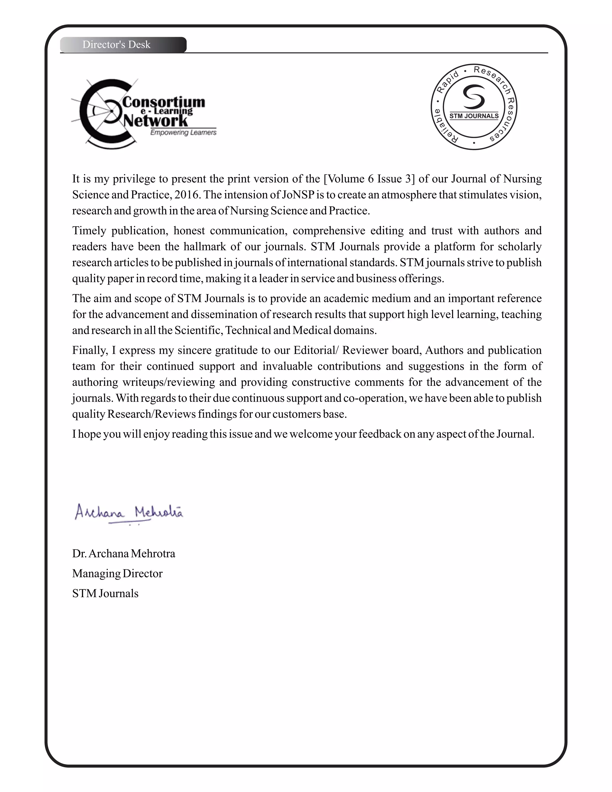It is my privilege to present the print version of the [Volume 6 Issue 3] of our Journal of Nursing
Science and Practice, 2016.The intension of JoNSPis to create an atmosphere that stimulates vision,
researchandgrowth intheareaof Nursing ScienceandPractice.
Timely publication, honest communication, comprehensive editing and trust with authors and
readers have been the hallmark of our journals. STM Journals provide a platform for scholarly
research articles to be published in journals of international standards. STM journals strive to publish
qualitypaperinrecordtime,makingitaleaderinserviceandbusiness offerings.
The aim and scope of STM Journals is to provide an academic medium and an important reference
for the advancement and dissemination of research results that support high level learning, teaching
andresearchinalltheScientific,TechnicalandMedicaldomains.
Finally, I express my sincere gratitude to our Editorial/ Reviewer board, Authors and publication
team for their continued support and invaluable contributions and suggestions in the form of
authoring writeups/reviewing and providing constructive comments for the advancement of the
journals.With regards to their due continuous support and co-operation, we have been able to publish
qualityResearch/Reviewsfindingsforourcustomersbase.
I hopeyou willenjoyreadingthisissue andwewelcomeyour feedbackon anyaspectoftheJournal.
Dr.ArchanaMehrotra
ManagingDirector
STM Journals
Director's Desk
STM JOURNALS
 
