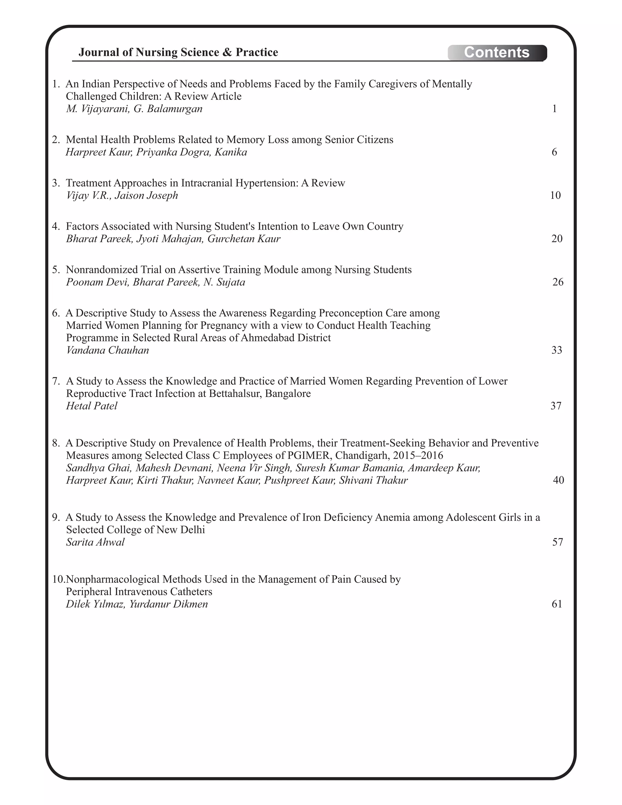1. An Indian Perspective of Needs and Problems Faced by the Family Caregivers of Mentally
Challenged Children: A Review Article
M. Vijayarani, G. Balamurgan 1
2. Mental Health Problems Related to Memory Loss among Senior Citizens
Harpreet Kaur, Priyanka Dogra, Kanika 6
3. Treatment Approaches in Intracranial Hypertension: A Review
Vijay V.R., Jaison Joseph 10
4. Factors Associated with Nursing Student's Intention to Leave Own Country
Bharat Pareek, Jyoti Mahajan, Gurchetan Kaur 20
5. Nonrandomized Trial on Assertive Training Module among Nursing Students
Poonam Devi, Bharat Pareek, N. Sujata 26
6. A Descriptive Study to Assess the Awareness Regarding Preconception Care among
Married Women Planning for Pregnancy with a view to Conduct Health Teaching
Programme in Selected Rural Areas of Ahmedabad District
Vandana Chauhan 33
7. A Study to Assess the Knowledge and Practice of Married Women Regarding Prevention of Lower
Reproductive Tract Infection at Bettahalsur, Bangalore
Hetal Patel 37
8. A Descriptive Study on Prevalence of Health Problems, their Treatment-Seeking Behavior and Preventive
Measures among Selected Class C Employees of PGIMER, Chandigarh, 2015–2016
Sandhya Ghai, Mahesh Devnani, Neena Vir Singh, Suresh Kumar Bamania, Amardeep Kaur,
Harpreet Kaur, Kirti Thakur, Navneet Kaur, Pushpreet Kaur, Shivani Thakur 40
9. A Study to Assess the Knowledge and Prevalence of Iron Deficiency Anemia among Adolescent Girls in a
Selected College of New Delhi
Sarita Ahwal 57
10.Nonpharmacological Methods Used in the Management of Pain Caused by
Peripheral Intravenous Catheters
Dilek Yılmaz, Yurdanur Dikmen 61
ContentsJournal of Nursing Science & Practice
 