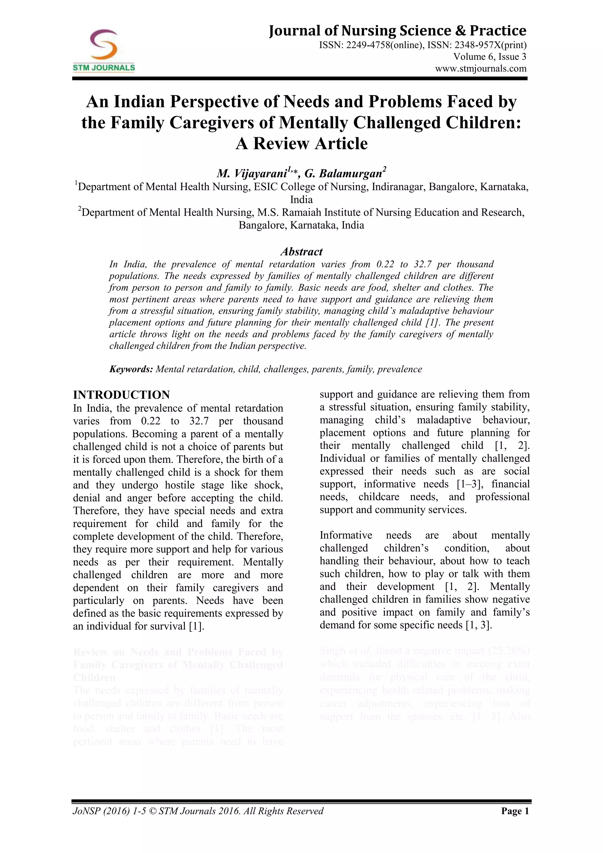 JoNSP (2016) 1-5 © STM Journals 2016. All Rights Reserved Page 1
Journal of Nursing Science & Practice
ISSN: 2249-4758(online), ISSN: 2348-957X(print)
Volume 6, Issue 3
www.stmjournals.com
An Indian Perspective of Needs and Problems Faced by
the Family Caregivers of Mentally Challenged Children:
A Review Article
M. Vijayarani1,
*, G. Balamurgan2
1
Department of Mental Health Nursing, ESIC College of Nursing, Indiranagar, Bangalore, Karnataka,
India
2
Department of Mental Health Nursing, M.S. Ramaiah Institute of Nursing Education and Research,
Bangalore, Karnataka, India
Abstract
In India, the prevalence of mental retardation varies from 0.22 to 32.7 per thousand
populations. The needs expressed by families of mentally challenged children are different
from person to person and family to family. Basic needs are food, shelter and clothes. The
most pertinent areas where parents need to have support and guidance are relieving them
from a stressful situation, ensuring family stability, managing child’s maladaptive behaviour
placement options and future planning for their mentally challenged child [1]. The present
article throws light on the needs and problems faced by the family caregivers of mentally
challenged children from the Indian perspective.
Keywords: Mental retardation, child, challenges, parents, family, prevalence
INTRODUCTION
In India, the prevalence of mental retardation
varies from 0.22 to 32.7 per thousand
populations. Becoming a parent of a mentally
challenged child is not a choice of parents but
it is forced upon them. Therefore, the birth of a
mentally challenged child is a shock for them
and they undergo hostile stage like shock,
denial and anger before accepting the child.
Therefore, they have special needs and extra
requirement for child and family for the
complete development of the child. Therefore,
they require more support and help for various
needs as per their requirement. Mentally
challenged children are more and more
dependent on their family caregivers and
particularly on parents. Needs have been
defined as the basic requirements expressed by
an individual for survival [1].
Review on Needs and Problems Faced by
Family Caregivers of Mentally Challenged
Children
The needs expressed by families of mentally
challenged children are different from person
to person and family to family. Basic needs are
food, shelter and clothes [1]. The most
pertinent areas where parents need to have
support and guidance are relieving them from
a stressful situation, ensuring family stability,
managing child’s maladaptive behaviour,
placement options and future planning for
their mentally challenged child [1, 2].
Individual or families of mentally challenged
expressed their needs such as are social
support, informative needs [1–3], financial
needs, childcare needs, and professional
support and community services.
Informative needs are about mentally
challenged children’s condition, about
handling their behaviour, about how to teach
such children, how to play or talk with them
and their development [1, 2]. Mentally
challenged children in families show negative
and positive impact on family and family’s
demand for some specific needs [1, 3].
Singh et al. found a negative impact (25.26%)
which included difficulties in meeting extra
demands for physical care of the child,
experiencing health-related problems, making
career adjustments, experiencing loss of
support from the spouses, etc. [1, 3]. Also
 