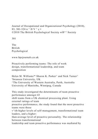 Journal of Occupational and Organizational Psychology (2010),
83, 301-324 n ^ H V ^ ç •
©2010 The British Psychological Society wlß^^ Society
301
The
British
Psychological
www.bpsjournals.co.uk
Proactively performing teams: The role of work
design, transformational leadership, and team
composition
Helen M. Williams'* Sharon K. Parker^ and Nick Turner^
'Swansea University, UK
^The University of Western Australia, Perth, Australia
University of Manitoba, Winnipeg, Canada
This study investigated the determinants of team proactive
performance amongst 43
shift teams from a UK chemical processing plant. Using
external ratings of team
proactive performance, the study found that the most proactive
teams were those
v^ith higher levels of self-management, transformational team
leaders, and a higher-
than-average level of proactive personality. The relationship
between transformational
leadership and team proactive performance was mediated by
 
