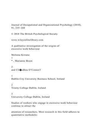 Journal of Occupational and Organizational Psychology (2018),
91, 235–260
© 2018 The British Psychological Society
www.wileyonlinelibrary.com
A qualitative investigation of the origins of
excessive work behaviour
Melrona Kirrane
1
* , Marianne Breen
2
and Cli�odhna O’Connor3
1
Dublin City University Business School, Ireland
2
Trinity College Dublin, Ireland
3
University College Dublin, Ireland
Studies of workers who engage in excessive work behaviour
continue to attract the
attention of researchers. Most research in this field adheres to
quantitative methodolo-
 