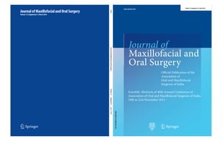 123
Journal
of
Maxillofacial
and
Oral
Surgery
Volume
15
·
Supplement
1
·
pp
S1–S228
Journal of
Maxillofacial and
Oral Surgery
Journal of Maxillofacial and Oral Surgery
Volume 15 | Supplement 1 | March 2016
12663 | ISSN 0972-8279
12663
For
Circulation
in
India
only
Official Publication of the
Association of
Oral and Maxillofacial
Surgeons of India
123
Volume 15 | Supplement 1 | March 2016
Scientific Abstracts of 40th Annual Conference of
Association of Oral and Maxillofacial Surgeons of India,
19th to 21st November 2015
 