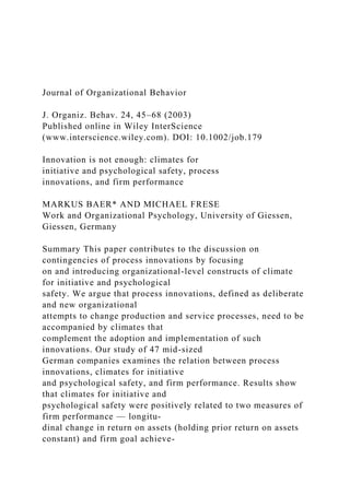 Journal of Organizational Behavior
J. Organiz. Behav. 24, 45–68 (2003)
Published online in Wiley InterScience
(www.interscience.wiley.com). DOI: 10.1002/job.179
Innovation is not enough: climates for
initiative and psychological safety, process
innovations, and firm performance
MARKUS BAER* AND MICHAEL FRESE
Work and Organizational Psychology, University of Giessen,
Giessen, Germany
Summary This paper contributes to the discussion on
contingencies of process innovations by focusing
on and introducing organizational-level constructs of climate
for initiative and psychological
safety. We argue that process innovations, defined as deliberate
and new organizational
attempts to change production and service processes, need to be
accompanied by climates that
complement the adoption and implementation of such
innovations. Our study of 47 mid-sized
German companies examines the relation between process
innovations, climates for initiative
and psychological safety, and firm performance. Results show
that climates for initiative and
psychological safety were positively related to two measures of
firm performance — longitu-
dinal change in return on assets (holding prior return on assets
constant) and firm goal achieve-
 