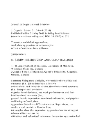 Journal of Organizational Behavior
J. Organiz. Behav. 31, 24–44 (2010)
Published online 22 May 2009 in Wiley InterScience
(www.interscience.wiley.com) DOI: 10.1002/job.621
Towards a multi-foci approach to
workplace aggression: A meta-analytic
review of outcomes from different
yperpetrators
M. SANDY HERSHCOVIS1* AND JULIAN BARLING2
1I. H. Asper School of Business, University of Manitoba,
Winnipeg, Manitoba, Canada
2Queen’s School of Business, Queen’s University, Kingston,
Ontario, Canada
Summary Using meta-analysis, we compare three attitudinal
outcomes (i.e., job satisfaction, affective
commitment, and turnover intent), three behavioral outcomes
(i.e., interpersonal deviance,
organizational deviance, and work performance), and four
health-related outcomes (i.e.,
general health, depression, emotional exhaustion, and physical
well being) of workplace
aggression from three different sources: Supervisors, co-
workers, and outsiders. Results from
66 samples show that supervisor aggression has the strongest
adverse effects across the
attitudinal and behavioral outcomes. Co-worker aggression had
 