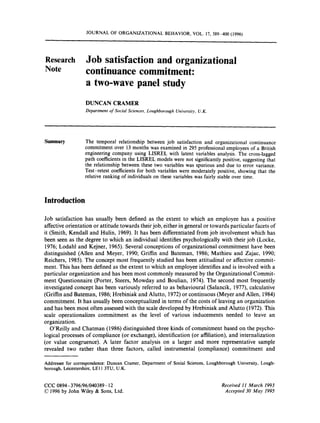 JOURNAL OF ORGANIZATIONAL BEHAVIOR, VOL. 17, 389-400 (1996)




Research          Job satisfaction and organizational
Note              continuance commitment:
                  a two-wave panel study
                  DUNCAN CRAMER
                  Department o Social Sciences, Loughborough University. U . K .
                              $




Summary           The temporal relationship between job satisfaction and organizational continuance
                  commitment over 13 months was examined in 295 professional employees of a British
                  engineering company using LISREL with latent variables analysis. The cross-lagged
                  path coefficients in the LISREL models were not significantly positive, suggesting that
                  the relationship between these two variables was spurious and due to error variance.
                  Test-retest coefficients for both variables were moderately positive, showing that the
                  relative ranking of individuals on these variables was fairly stable over time.



Introduction

Job satisfaction has usually been defined as the extent to which an employee has a positive
affective orientation or attitude towards their job, either in general or towards particular facets of
it (Smith, Kendall and H u h , 1969). It has been differentiated from job involvement which has
been seen as the degree to which an individual identifies psychologically with their job (Locke,
1976; Lodahl and Kejner, 1965). Several conceptions of organizational commitment have been
distinguished (Allen and Meyer, 1990; Griffin and Bateman, 1986; Mathieu and Zajac, 1990;
Reichers, 1985). The concept most frequently studied has been attitudinal or affective commit-
ment. This has been defined as the extent to which an employee identifies and is involved with a
particular organization and has been most commonly measured by the Organizational Commit-
ment Questionnaire (Porter, Steers, Mowday and Boulian, 1974). The second most frequently
investigated concept has been variously referred to as behavioural (Salancik, 1977), calculative
(Griffin and Bateman, 1986; Hrebiniak and Alutto, 1972) or continuous (Meyer and Allen, 1984)
commitment. It has usually been conceptualized in terms of the costs of leaving an organization
and has been most often assessed with the scale developed by Hrebiniak and Alutto (1972). This
scale operationalizes commitment as the level of various inducements needed to leave an
organization.
   O’Reilly and Chatman (1986) distinguished three kinds of commitment based on the psycho-
logical processes of compliance (or exchange), identification (or affiliation), and internalization
(or value congruence). A later factor analysis on a larger and more representative sample
revealed two rather than three factors, called instrumental (compliance) commitment and

Addressee for correspondence: Duncan Cramer, Department of Social Sciences, Loughborough University, Lough-
borough, Leicestershire, LEI 1 3TU, U.K.


CCC 0894-3796/96/040389- 12                                                        Received 11 March 1993
01996 by John Wiley & Sons, Ltd.                                                    Accepted 30 May 1995
 