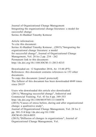 Journal of Organizational Change Management
Integrating the organizational change literature: a model for
successful change
Serina Al-Haddad Timothy Kotnour
Article information:
To cite this document:
Serina Al-Haddad Timothy Kotnour , (2015),"Integrating the
organizational change literature: a model
for successful change", Journal of Organizational Change
Management, Vol. 28 Iss 2 pp. 234 - 262
Permanent link to this document:
http://dx.doi.org/10.1108/JOCM-11-2013-0215
Downloaded on: 12 September 2016, At: 15:44 (PT)
References: this document contains references to 153 other
documents.
To copy this document: [email protected]
The fulltext of this document has been downloaded 6849 times
since 2015*
Users who downloaded this article also downloaded:
(2011),"Managing successful change", Industrial and
Commercial Training, Vol. 43 Iss 6 pp. 349-353
http://dx.doi.org/10.1108/00197851111160478
(2015),"Causes of stress before, during and after organizational
change: a qualitative study",
Journal of Organizational Change Management, Vol. 28 Iss 2
pp. 301-314 http://dx.doi.org/10.1108/
JOCM-03-2014-0055
(2015),"Diffusion of changes in organizations", Journal of
Organizational Change Management, Vol.
 