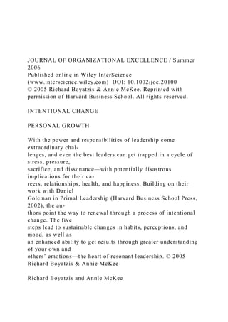 JOURNAL OF ORGANIZATIONAL EXCELLENCE / Summer
2006
Published online in Wiley InterScience
(www.interscience.wiley.com) DOI: 10.1002/joe.20100
© 2005 Richard Boyatzis & Annie McKee. Reprinted with
permission of Harvard Business School. All rights reserved.
INTENTIONAL CHANGE
PERSONAL GROWTH
With the power and responsibilities of leadership come
extraordinary chal-
lenges, and even the best leaders can get trapped in a cycle of
stress, pressure,
sacrifice, and dissonance—with potentially disastrous
implications for their ca-
reers, relationships, health, and happiness. Building on their
work with Daniel
Goleman in Primal Leadership (Harvard Business School Press,
2002), the au-
thors point the way to renewal through a process of intentional
change. The five
steps lead to sustainable changes in habits, perceptions, and
mood, as well as
an enhanced ability to get results through greater understanding
of your own and
others’ emotions—the heart of resonant leadership. © 2005
Richard Boyatzis & Annie McKee
Richard Boyatzis and Annie McKee
 