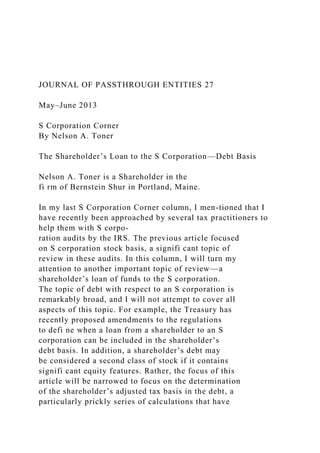 JOURNAL OF PASSTHROUGH ENTITIES 27
May–June 2013
S Corporation Corner
By Nelson A. Toner
The Shareholder’s Loan to the S Corporation—Debt Basis
Nelson A. Toner is a Shareholder in the
fi rm of Bernstein Shur in Portland, Maine.
In my last S Corporation Corner column, I men-tioned that I
have recently been approached by several tax practitioners to
help them with S corpo-
ration audits by the IRS. The previous article focused
on S corporation stock basis, a signifi cant topic of
review in these audits. In this column, I will turn my
attention to another important topic of review—a
shareholder’s loan of funds to the S corporation.
The topic of debt with respect to an S corporation is
remarkably broad, and I will not attempt to cover all
aspects of this topic. For example, the Treasury has
recently proposed amendments to the regulations
to defi ne when a loan from a shareholder to an S
corporation can be included in the shareholder’s
debt basis. In addition, a shareholder’s debt may
be considered a second class of stock if it contains
signifi cant equity features. Rather, the focus of this
article will be narrowed to focus on the determination
of the shareholder’s adjusted tax basis in the debt, a
particularly prickly series of calculations that have
 