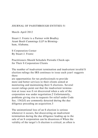 JOURNAL OF PASSTHROUGH ENTITIES 51
March–April 2012
Stuart J. Frentz is a Partner with Bradley
Arant Boult Cummings LLP in Birming-
ham, Alabama.
S Corporation Corner
By Stuart J. Frentz
Practitioners Should Schedule Periodic Check-ups
for Their S Corporation Clients
The number of inadvertent termination and inadvertent invalid S
election rulings the IRS continues to issue each year1 suggests
there
are opportunities for tax professionals to provide
more and better services to their clients aimed at
monitoring and maintaining their S elections. Several
recent rulings point out that the inadvertent termina-
tion at issue was fi rst discovered when a sale of the
corporation was under negotiation.2 Unfortunately,
problems giving rise to requests for relief under Code
Sec. 1362(f) are commonly detected during the due
diligence preceding an acquisition.3
The unintentional loss of an S election is serious
whenever it occurs, but discovering an inadvertent
termination during the due diligence leading up to the
sale of an S corporation can be disastrous.4 When the
validity of the target’s S election is critical, as often is
 