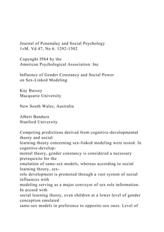 Journal of Pcnonaluy and Social Psychology
1»M. Vd 47, No 6. 1292-1302
Copynghi I9S4 by the
American Psychological Association. Inc
Influence of Gender Constancy and Social Power
on Sex-Linked Modeling
Kay Bussey
Macquarie University
New South Wales, Australia
Albert Bandura
Stanford University
Competing predictions derived from cognitive-developmental
theory and social
learning theory concerning sex-linked modeling were tested. In
cognitive-develop-
mental theory, gender constancy is considered a necessary
prerequisite for the
emulation of same-sex models, whereas according to social
learning theory, sex-
role development is promoted through a vast system of social
influences with
modeling serving as a major conveyor of sex role information.
In accord with
social learning theory, even children at a lower level of gender
conception emulated
same-sex models in preference to opposite-sex ones. Level of
 