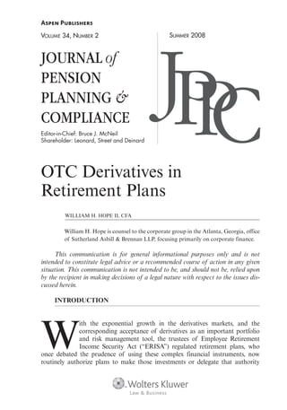 VOLUME 34, NUMBER 2                                 SUMMER 2008



JOURNAL of
PENSION
PLANNING &
COMPLIANCE
Editor-in-Chief: Bruce J. McNeil
Shareholder: Leonard, Street and Deinard
                                               JPC
                                                 P
OTC Derivatives in
Retirement Plans
         WILLIAM H. HOPE II, CFA


         William H. Hope is counsel to the corporate group in the Atlanta, Georgia, office
         of Sutherland Asbill & Brennan LLP, focusing primarily on corporate finance.

      This communication is for general informational purposes only and is not
intended to constitute legal advice or a recommended course of action in any given
situation. This communication is not intended to be, and should not be, relied upon
by the recipient in making decisions of a legal nature with respect to the issues dis-
cussed herein.

     INTRODUCTION




W
              ith the exponential growth in the derivatives markets, and the
              corresponding acceptance of derivatives as an important portfolio
              and risk management tool, the trustees of Employee Retirement
              Income Security Act (“ERISA”) regulated retirement plans, who
once debated the prudence of using these complex financial instruments, now
routinely authorize plans to make those investments or delegate that authority
 