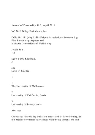 Journal of Personality 86:2, April 2018
VC 2016 Wiley Periodicals, Inc.
DOI: 10.1111/jopy.12301Unique Associations Between Big
Five Personality Aspects and
Multiple Dimensions of Well-Being
Jessie Sun ,
1,2
Scott Barry Kaufman,
3
and
Luke D. Smillie
1
1
The University of Melbourne
2
University of California, Davis
3
University of Pennsylvania
Abstract
Objective: Personality traits are associated with well-being, but
the precise correlates vary across well-being dimensions and
 