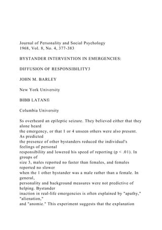 Journal of Personality and Social Psychology
1968, Vol. 8, No. 4, 377-383
BYSTANDER INTERVENTION IN EMERGENCIES:
DIFFUSION OF RESPONSIBILITY3
JOHN M. BARLEY
New York University
BIBB LATANfi
Columbia University
Ss overheard an epileptic seizure. They believed either that they
alone heard
the emergency, or that 1 or 4 unseen others were also present.
As predicted
the presence of other bystanders reduced the individual's
feelings of personal
responsibility and lowered his speed of reporting (p < .01). In
groups of
size 3, males reported no faster than females, and females
reported no slower
when the 1 other bystander was a male rather than a female. In
general,
personality and background measures were not predictive of
helping. Bystander
inaction in real-life emergencies is often explained by "apathy,"
"alienation,"
and "anomie." This experiment suggests that the explanation
 