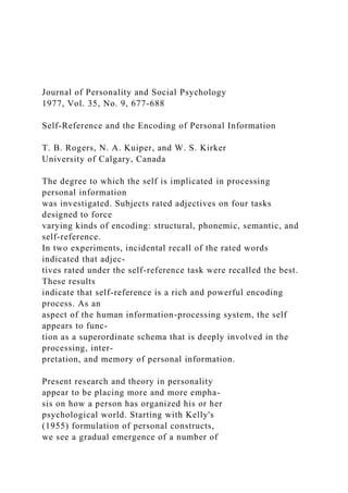Journal of Personality and Social Psychology
1977, Vol. 35, No. 9, 677-688
Self-Reference and the Encoding of Personal Information
T. B. Rogers, N. A. Kuiper, and W. S. Kirker
University of Calgary, Canada
The degree to which the self is implicated in processing
personal information
was investigated. Subjects rated adjectives on four tasks
designed to force
varying kinds of encoding: structural, phonemic, semantic, and
self-reference.
In two experiments, incidental recall of the rated words
indicated that adjec-
tives rated under the self-reference task were recalled the best.
These results
indicate that self-reference is a rich and powerful encoding
process. As an
aspect of the human information-processing system, the self
appears to func-
tion as a superordinate schema that is deeply involved in the
processing, inter-
pretation, and memory of personal information.
Present research and theory in personality
appear to be placing more and more empha-
sis on how a person has organized his or her
psychological world. Starting with Kelly's
(1955) formulation of personal constructs,
we see a gradual emergence of a number of
 