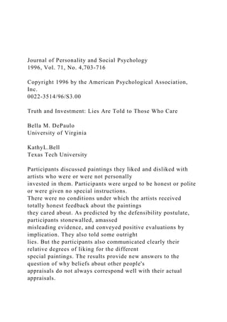 Journal of Personality and Social Psychology
1996, Vol. 71, No. 4,703-716
Copyright 1996 by the American Psychological Association,
Inc.
0022-3514/96/S3.00
Truth and Investment: Lies Are Told to Those Who Care
Bella M. DePaulo
University of Virginia
KathyL.Bell
Texas Tech University
Participants discussed paintings they liked and disliked with
artists who were or were not personally
invested in them. Participants were urged to be honest or polite
or were given no special instructions.
There were no conditions under which the artists received
totally honest feedback about the paintings
they cared about. As predicted by the defensibility postulate,
participants stonewalled, amassed
misleading evidence, and conveyed positive evaluations by
implication. They also told some outright
lies. But the participants also communicated clearly their
relative degrees of liking for the different
special paintings. The results provide new answers to the
question of why beliefs about other people's
appraisals do not always correspond well with their actual
appraisals.
 