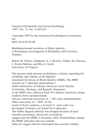 Journal of Personality and Social Psychology
1997, Vol. 73, No. 4, 805-815
Copyright 1997 by the American Psychological Association,
Inc.
0022-3514/97/$3.00
Multidimensional Inventory of Black Identity:
A Preliminary Investigation of Reliability and Construct
Validity
Robert M. Sellers, Stephanie A. J. Rowley, Tabbye M. Chavous,
J. Nicole Shelton, and Mia A. Smith
University of Virginia
The present study presents preliminary evidence regarding the
reliability and validity of the Multidi-
mensional Inventory of Black Identity (MIBI). The MIBI
consists of 7 subscales representing 3
stable dimensions of African American racial identity
(Centrality, Ideology, and Regard). Responses
to the MIBI were collected from 474 African American college
students from a predominantly
African American university (n = 185) and a predominantly
White university (n = 289). As the
result of factor analysis, a revised 51 -item scale was
developed. Evidence was found for 6 subscales.
The Public Regard subscale was dropped because of poor
internal consistency. Interscale correlations
suggest that the MIBI is internally valid. Relationships among
the MIBF subscales and race-related
behavior suggest that the instrument has external validity.
 