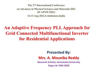 An Adaptive Frequency PLLApproach for
Grid Connected Multifunctional Inverter
for Residential Applications
Presented By:
Mrs. A. Mounika Reddy
Research Scholar, Annamalai University
Paper Id: PSM 3059
The 2nd International Conference
on Advances in Physical Sciences and Materials 2021
(ICAPSM 2021)
12-13 Aug 2021,Coimbatore,India
 