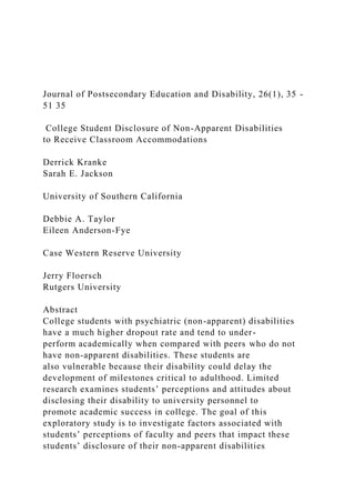 Journal of Postsecondary Education and Disability, 26(1), 35 -
51 35
College Student Disclosure of Non-Apparent Disabilities
to Receive Classroom Accommodations
Derrick Kranke
Sarah E. Jackson
University of Southern California
Debbie A. Taylor
Eileen Anderson-Fye
Case Western Reserve University
Jerry Floersch
Rutgers University
Abstract
College students with psychiatric (non-apparent) disabilities
have a much higher dropout rate and tend to under-
perform academically when compared with peers who do not
have non-apparent disabilities. These students are
also vulnerable because their disability could delay the
development of milestones critical to adulthood. Limited
research examines students’ perceptions and attitudes about
disclosing their disability to university personnel to
promote academic success in college. The goal of this
exploratory study is to investigate factors associated with
students’ perceptions of faculty and peers that impact these
students’ disclosure of their non-apparent disabilities
 