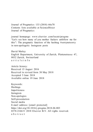 Journal of Pragmatics 133 (2018) 66e78
Contents lists available at ScienceDirect
Journal of Pragmatics
journal homepage: www.elsevier .com/locate/pragma
“Let's see how many of you mother fuckers unfollow me for
this”: The pragmatic function of the hashtag #sorrynotsorry
in non-apologetic Instagram posts
David Matley
English Department, University of Zurich, Plattenstrasse 47,
8032 Zurich, Switzerland
a r t i c l e i n f o
Article history:
Received 15 August 2016
Received in revised form 30 May 2018
Accepted 5 June 2018
Available online 19 June 2018
Keywords:
Hashtags
Impoliteness
Instagram
Non-apologies
Self-presentation
Social media
E-mail address: [email protected]
https://doi.org/10.1016/j.pragma.2018.06.003
0378-2166/© 2018 Elsevier B.V. All rights reserved.
a b s t r a c t
 