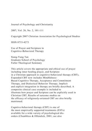Journal of Psychology and Christianity
2007, Vol. 26, No. 2, 101-111
Copyright 2007 Christian Association for Psychological Studies
ISSN 0733-4273
Use of Prayer and Scripture in
Cognitive-Behavioral Therapy
Siang-Yang Tan
Graduate School of Psychology
Fuller Theological Seminary
This article covers the appropriate and ethical use of prayer
including inner healing prayer, and Scripture
in a Christian approach to cognitive-behavioral therapy (CBT),
Expanded CBT now includes Mindfulness-
Based Cognitive Therapy, Acceptance and Commitment
Therapy, and Dialectical Behavior Therapy, Implicit
and explicit integration in therapy are briefly described, A
composite clinical case example is included to
illustrate how prayer and Scripture can be explicitly used in
Christian CBT, Results of outcome studies on
the efficacy of religiously-oriented CBT are also briefly
mentioned.
Cogntive-behavioral therapy (CBT) is one of
the most empirically supported treatments (ESTs)
available for a wide variety of psychological dis-
orders (Chambless & Ollendick, 2001; see also
 