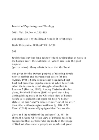 Journal of Psychology and Theology
2011, Vol. 39, No. 4, 295-303
Copyright 2011 by Rosemead School of Psychology
Biola University, 0091-6471/410-730
295
Jewish theology has long acknowledged twoimpulses at work in
the human heart: the evilimpulse (yetzer hara) and the good
impulse
(yetzer hatov). Many rabbis believe that the Torah
was given for the express purpose of teaching people
how to combat and overcome the desire for evil
(Amsel, 1996). Some scholars have suggested that
Paul had these two impulses in mind when he reflect-
ed on the intense internal struggles described in
Romans 7 (Davies, 1980). Among Christian theolo-
gians, Reinhold Niebuhr (1941) argued that a key
distinguishing mark of the Christian view of human
nature is its paradoxical claim for both “a higher
stature for man” and “a more serious view of his evil”
than other anthropological outlooks (p. 18). A.W.
Tozer (2010) memorably quipped that “we are the
glory and the rubbish of the universe” (p. 48). In
short, the Judeo-Christian view of persons has long
recognized that, as those who are made in the image
of God yet also sinners, people are capable of great
 